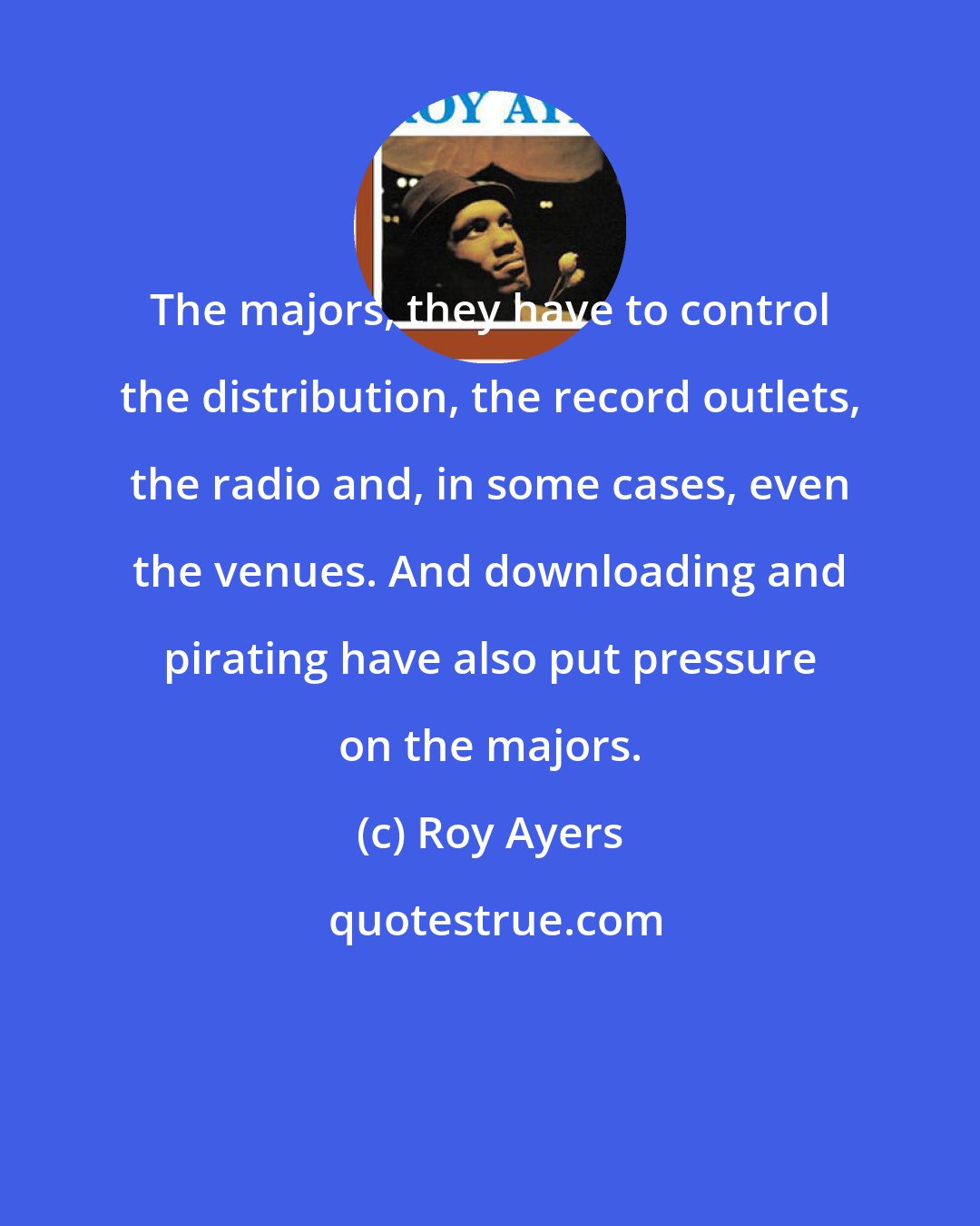 Roy Ayers: The majors, they have to control the distribution, the record outlets, the radio and, in some cases, even the venues. And downloading and pirating have also put pressure on the majors.