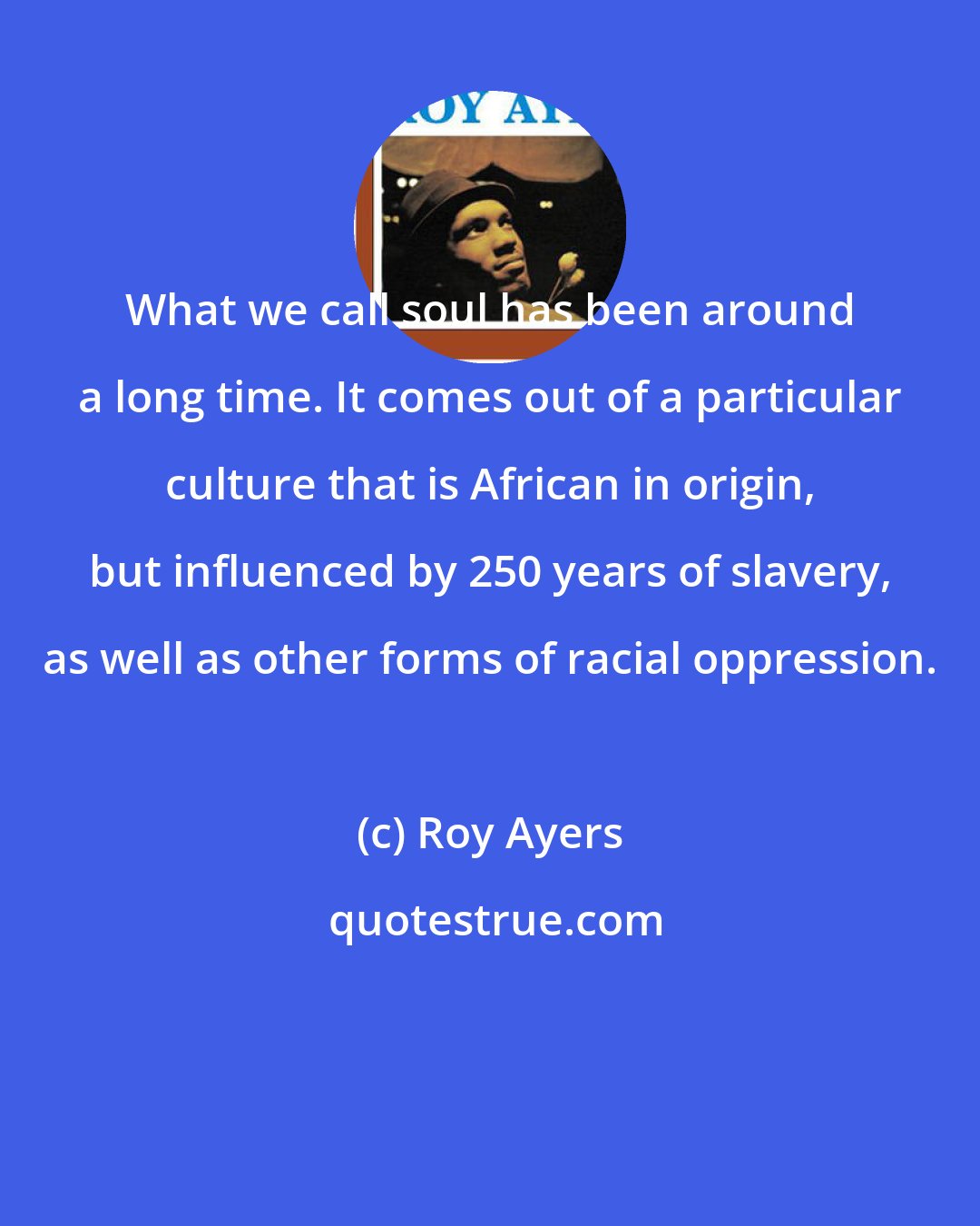 Roy Ayers: What we call soul has been around a long time. It comes out of a particular culture that is African in origin, but influenced by 250 years of slavery, as well as other forms of racial oppression.