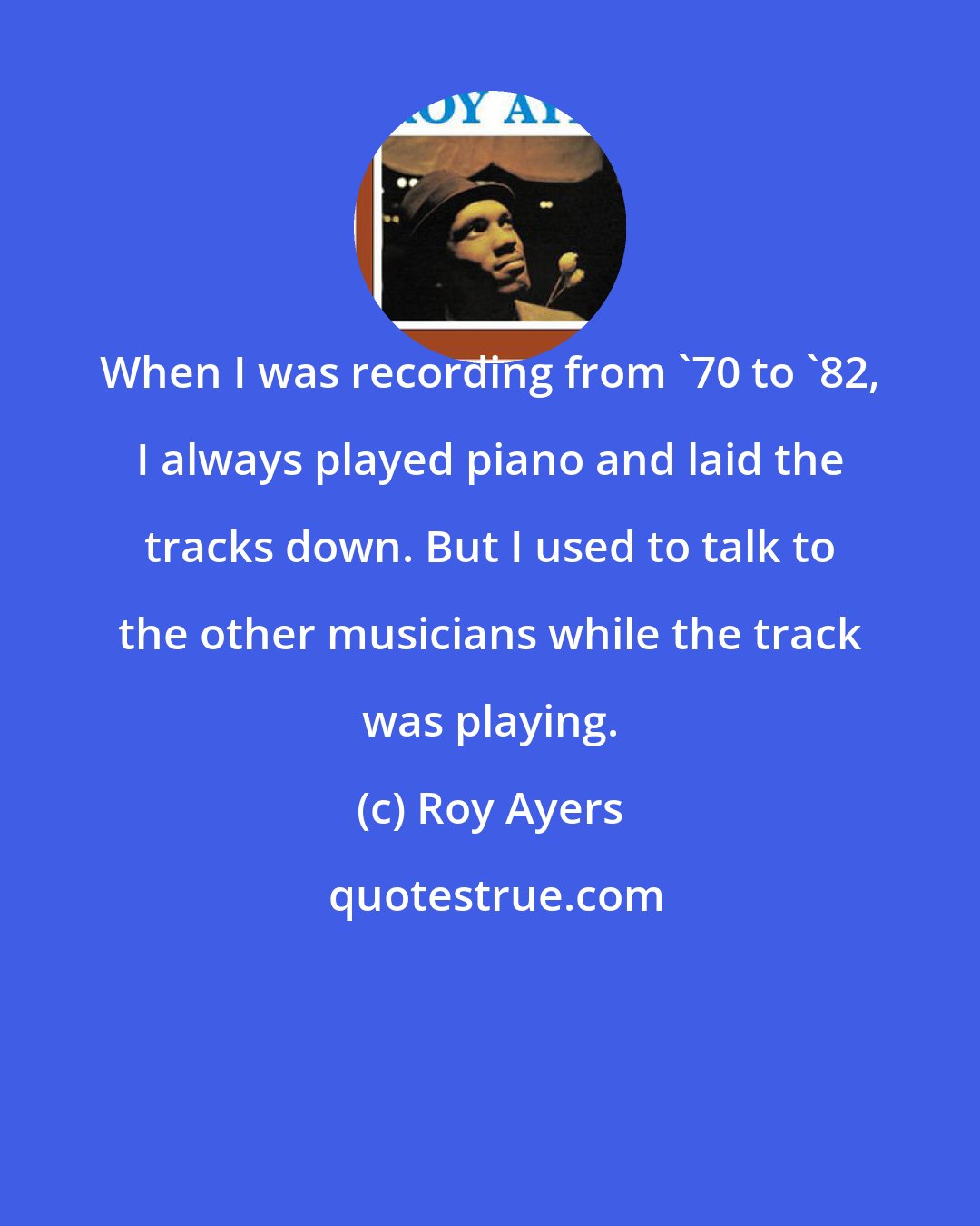 Roy Ayers: When I was recording from '70 to '82, I always played piano and laid the tracks down. But I used to talk to the other musicians while the track was playing.