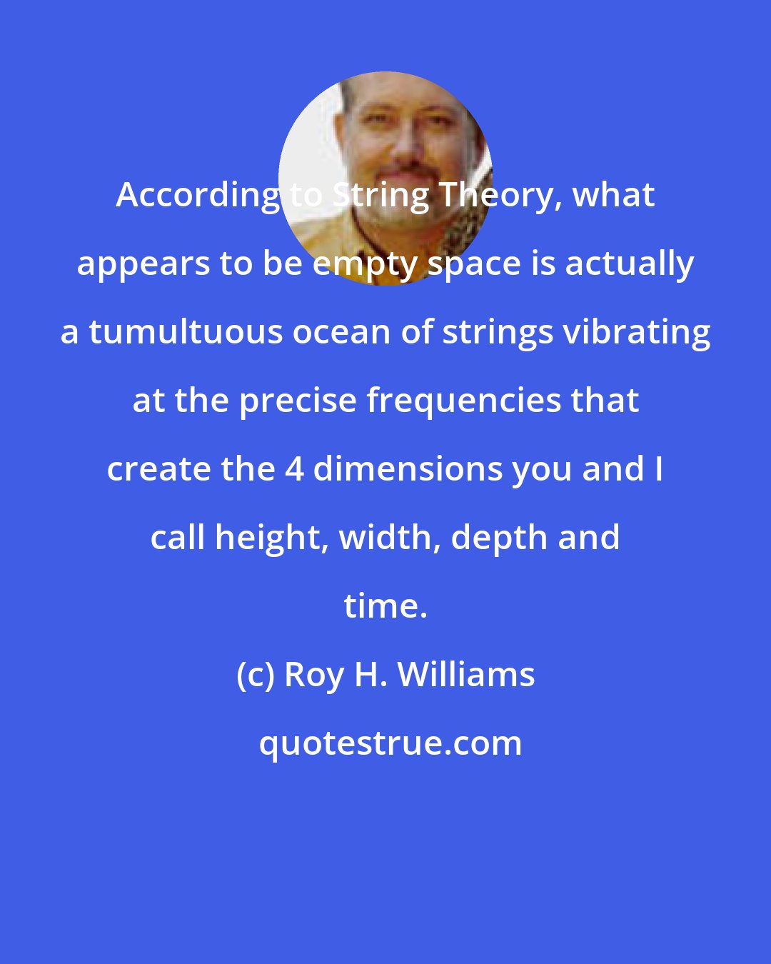 Roy H. Williams: According to String Theory, what appears to be empty space is actually a tumultuous ocean of strings vibrating at the precise frequencies that create the 4 dimensions you and I call height, width, depth and time.