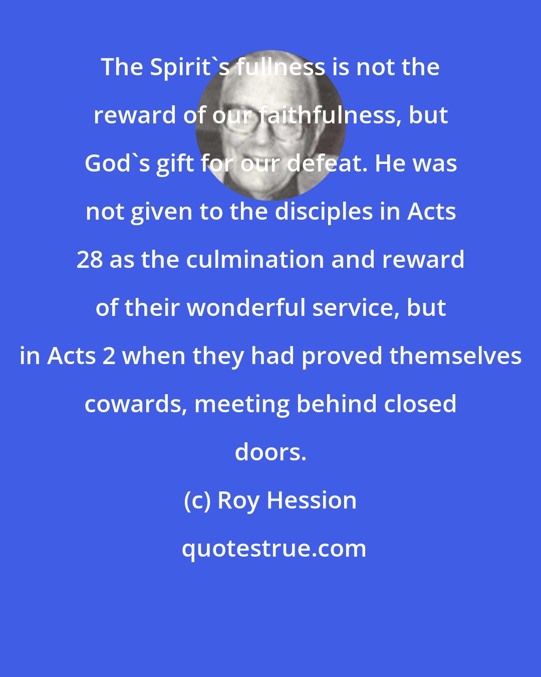 Roy Hession: The Spirit's fullness is not the reward of our faithfulness, but God's gift for our defeat. He was not given to the disciples in Acts 28 as the culmination and reward of their wonderful service, but in Acts 2 when they had proved themselves cowards, meeting behind closed doors.