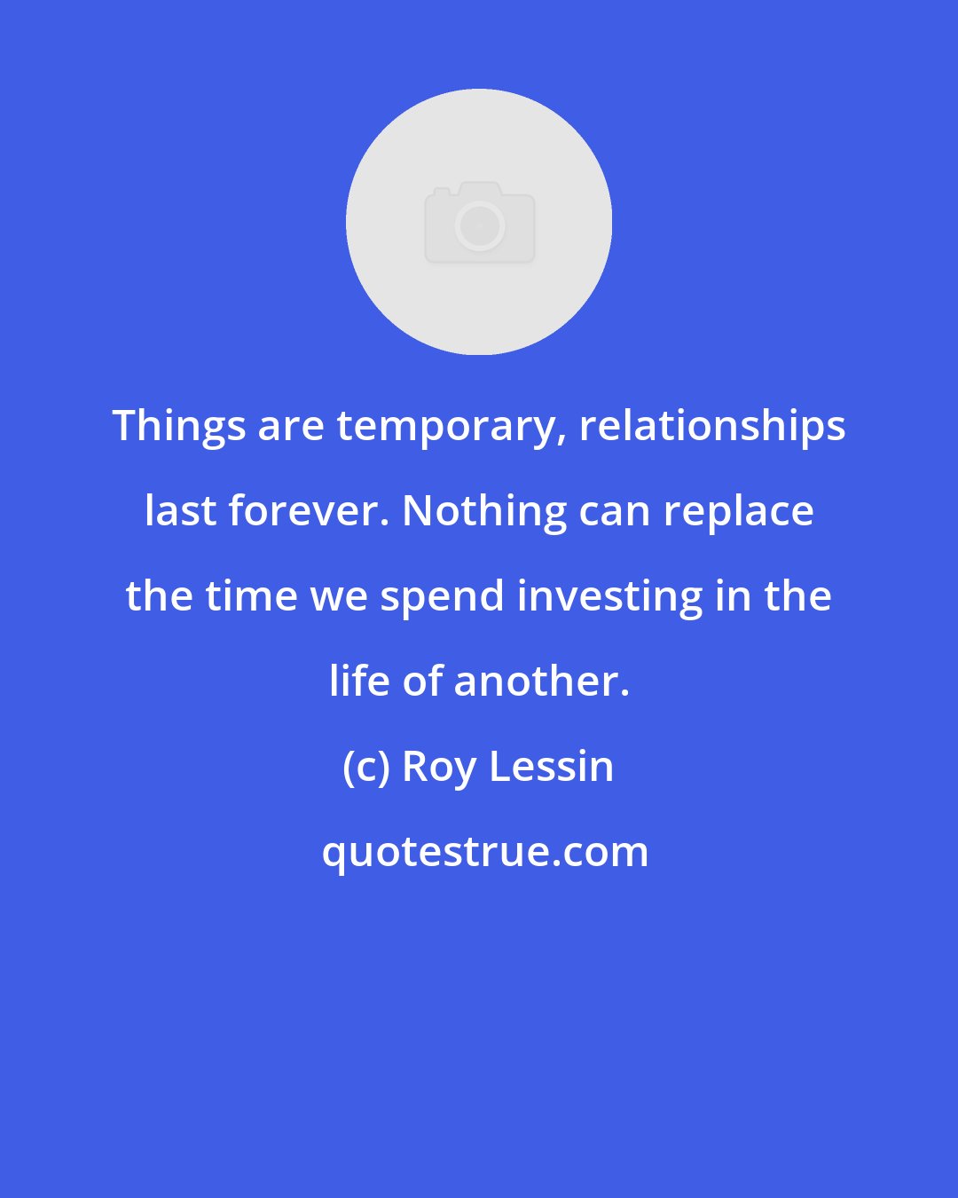 Roy Lessin: Things are temporary, relationships last forever. Nothing can replace the time we spend investing in the life of another.