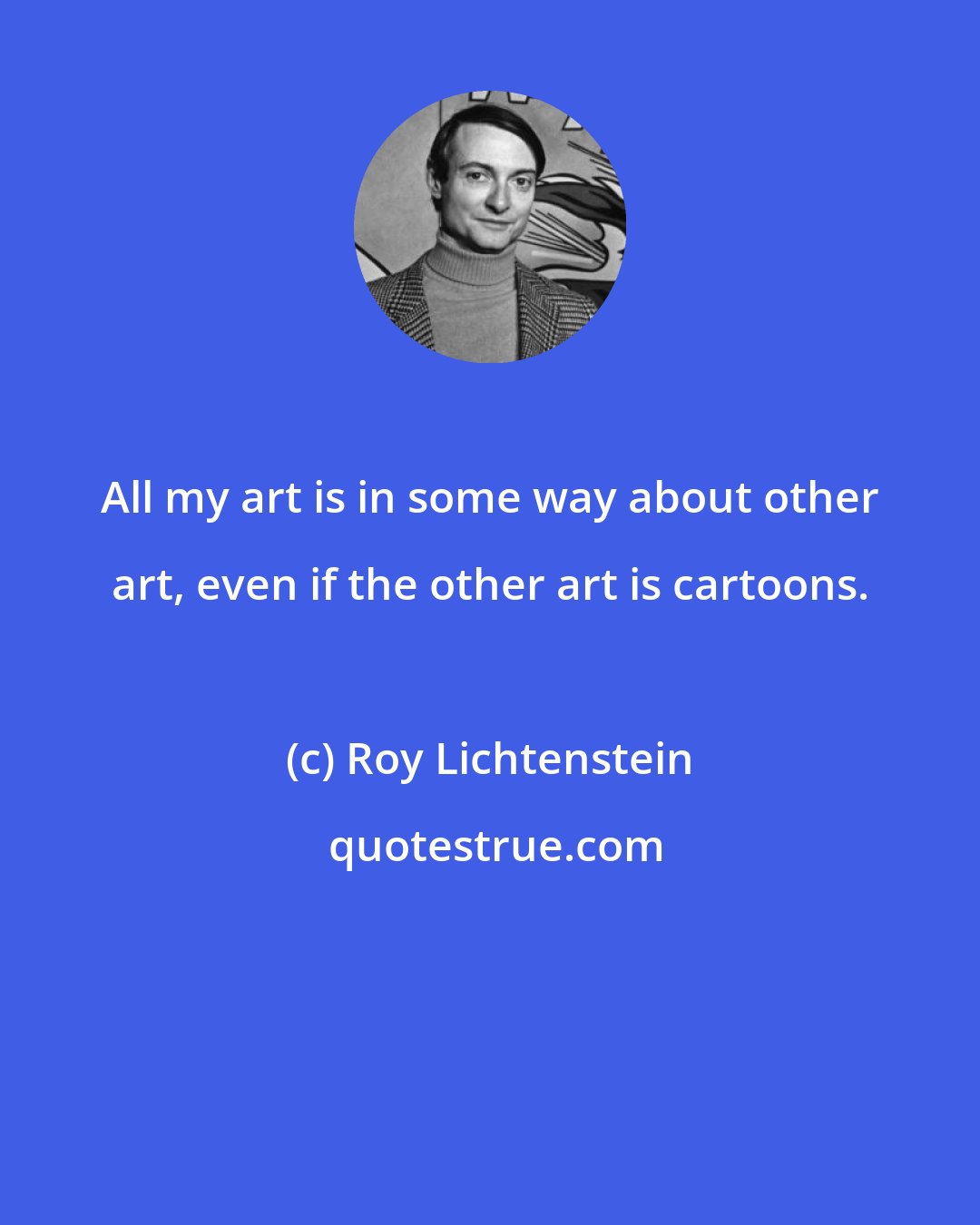 Roy Lichtenstein: All my art is in some way about other art, even if the other art is cartoons.