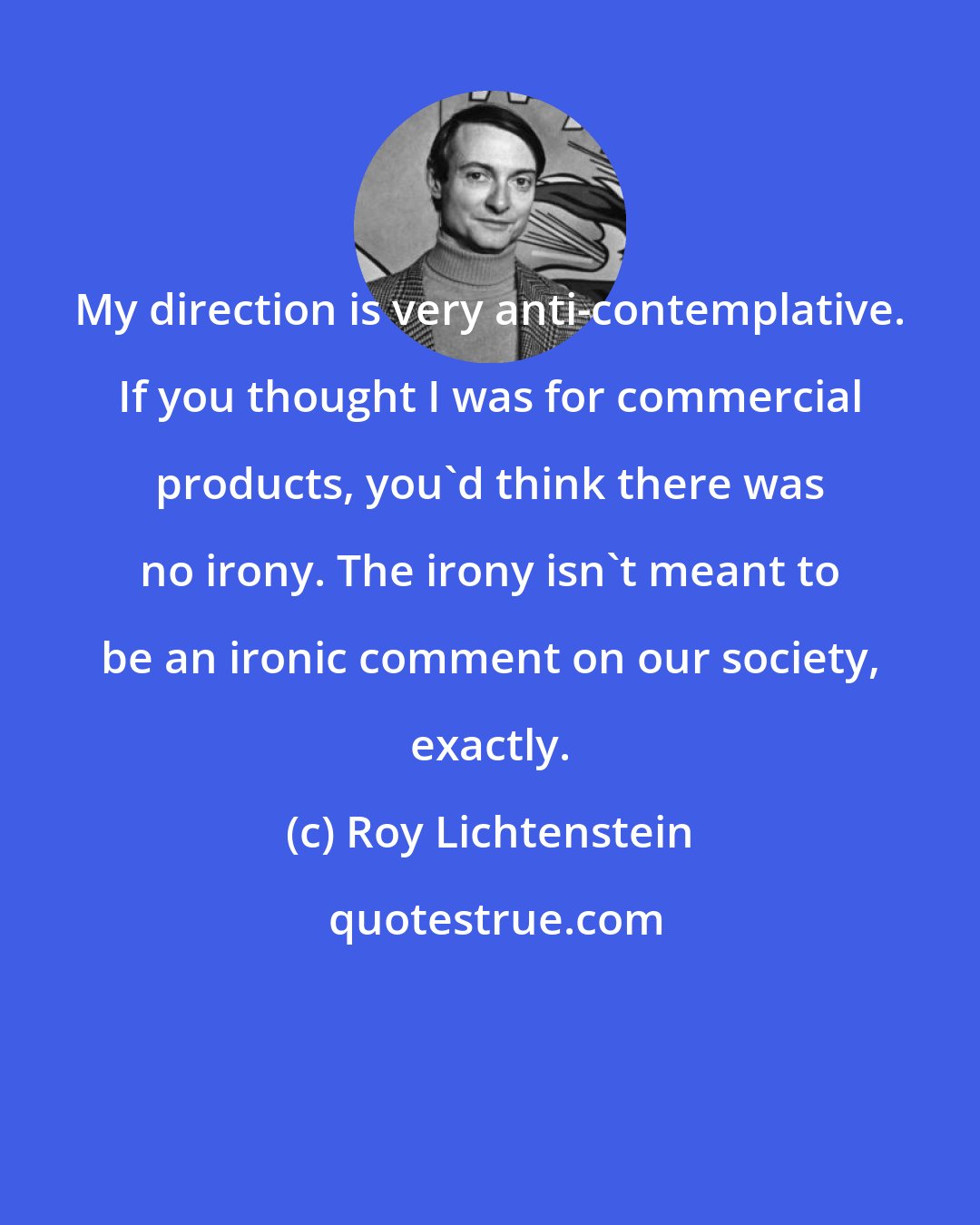 Roy Lichtenstein: My direction is very anti-contemplative. If you thought I was for commercial products, you'd think there was no irony. The irony isn't meant to be an ironic comment on our society, exactly.