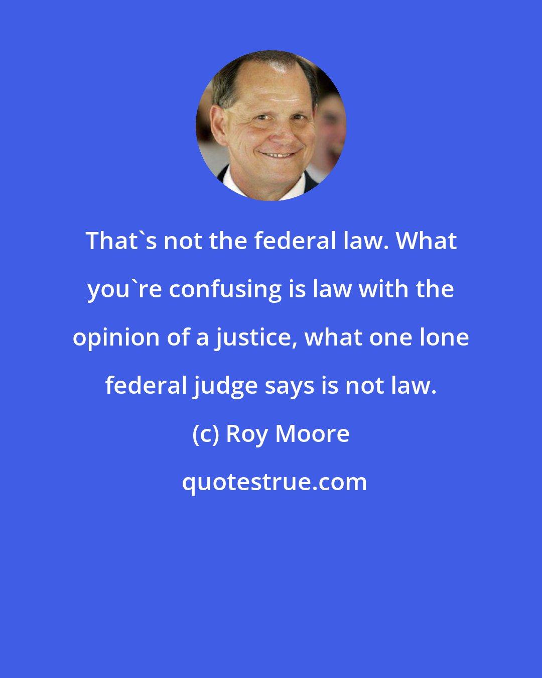 Roy Moore: That's not the federal law. What you're confusing is law with the opinion of a justice, what one lone federal judge says is not law.