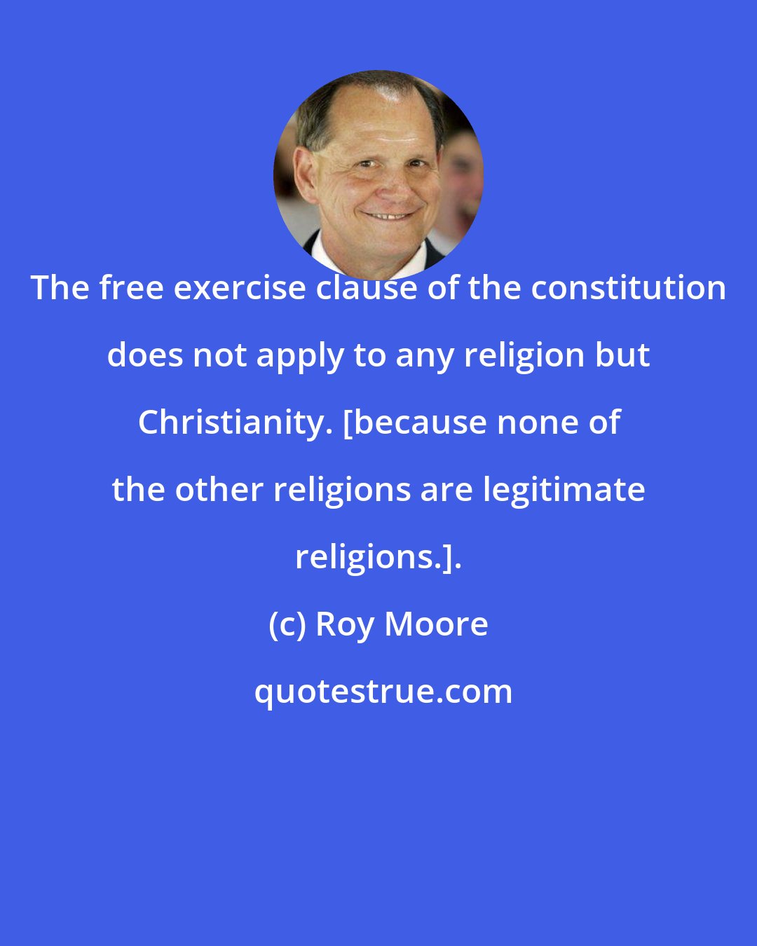 Roy Moore: The free exercise clause of the constitution does not apply to any religion but Christianity. [because none of the other religions are legitimate religions.].