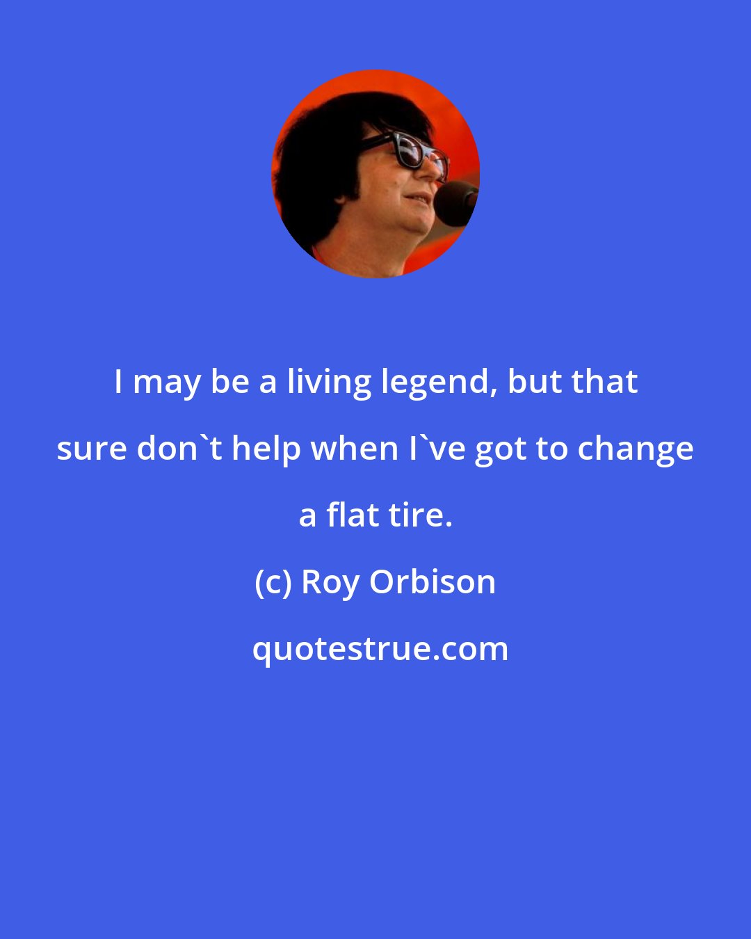 Roy Orbison: I may be a living legend, but that sure don't help when I've got to change a flat tire.
