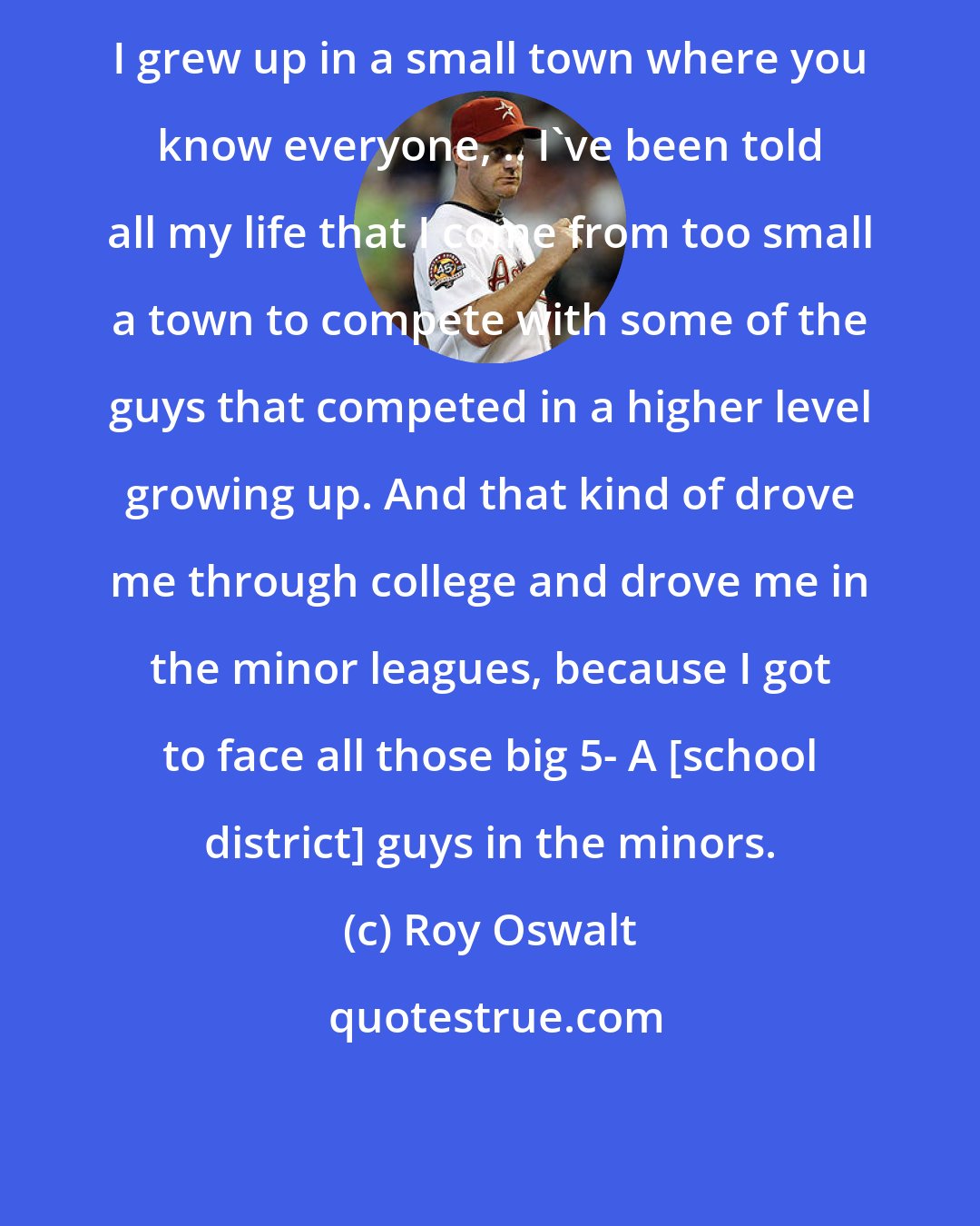 Roy Oswalt: I grew up in a small town where you know everyone, .. I've been told all my life that I come from too small a town to compete with some of the guys that competed in a higher level growing up. And that kind of drove me through college and drove me in the minor leagues, because I got to face all those big 5- A [school district] guys in the minors.