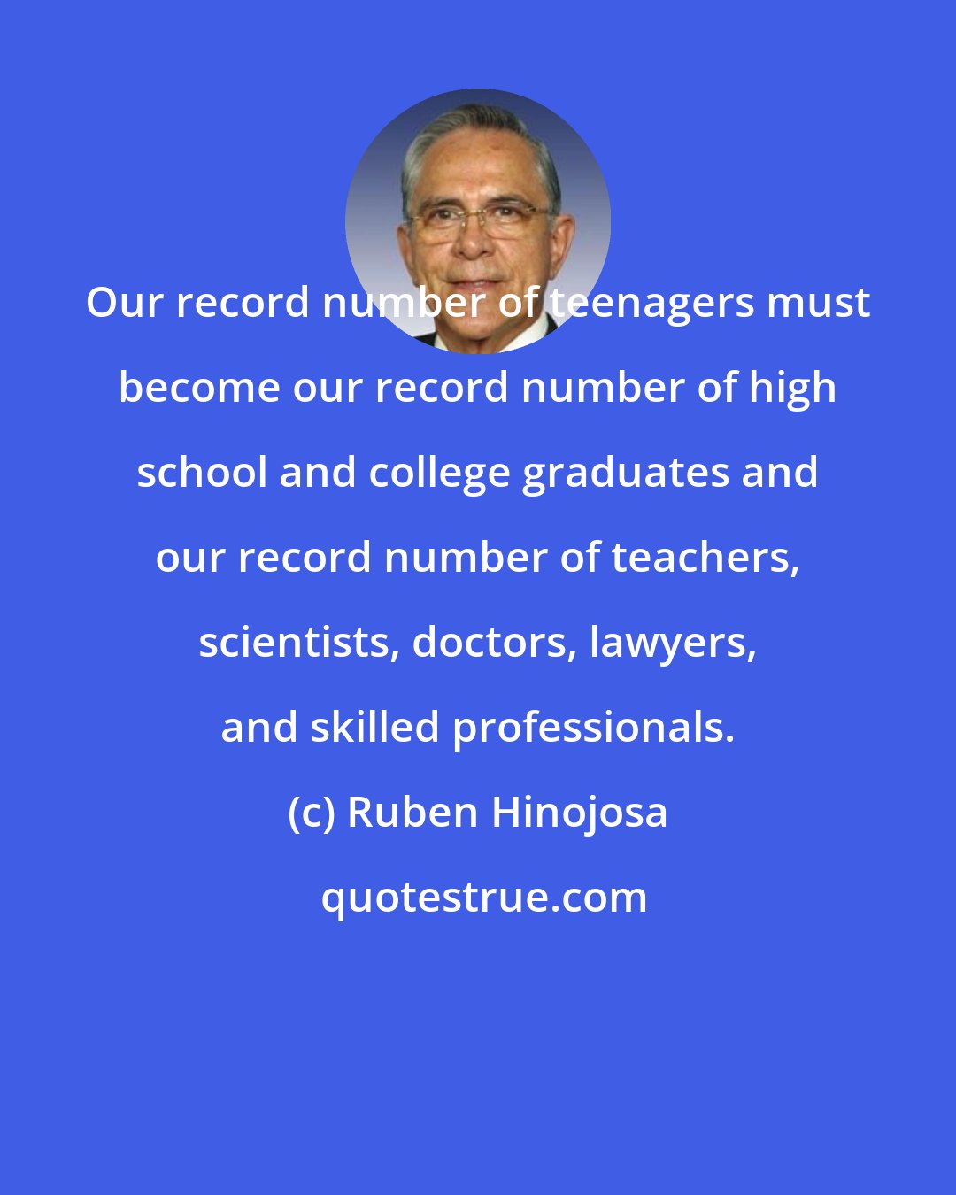 Ruben Hinojosa: Our record number of teenagers must become our record number of high school and college graduates and our record number of teachers, scientists, doctors, lawyers, and skilled professionals.