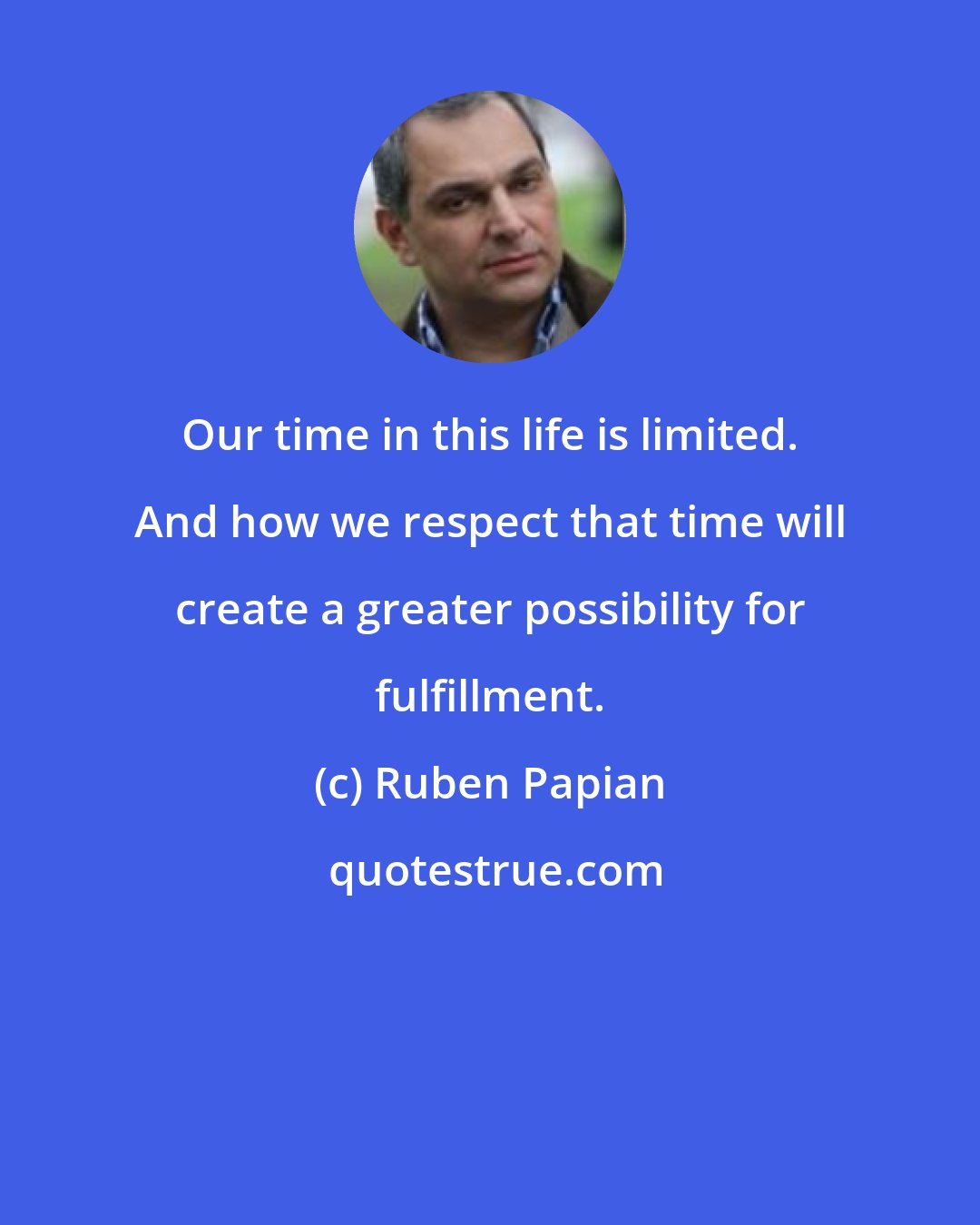 Ruben Papian: Our time in this life is limited. And how we respect that time will create a greater possibility for fulfillment.