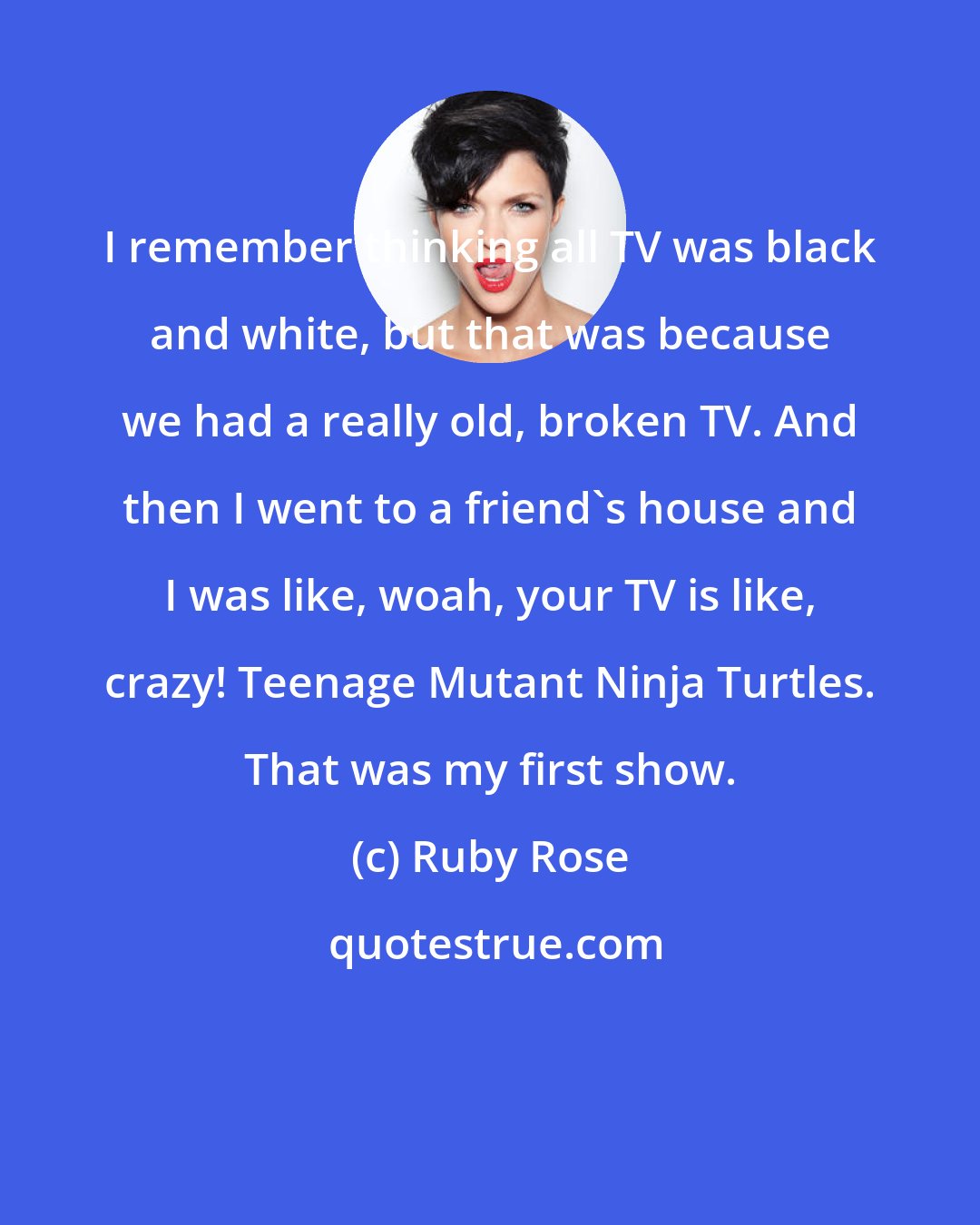 Ruby Rose: I remember thinking all TV was black and white, but that was because we had a really old, broken TV. And then I went to a friend's house and I was like, woah, your TV is like, crazy! Teenage Mutant Ninja Turtles. That was my first show.