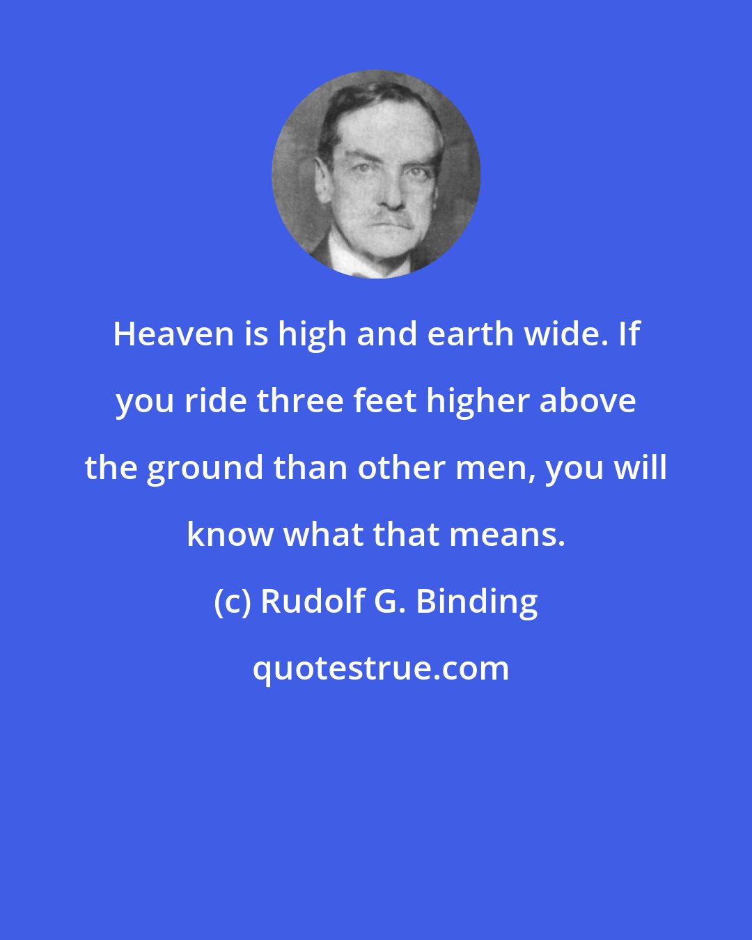 Rudolf G. Binding: Heaven is high and earth wide. If you ride three feet higher above the ground than other men, you will know what that means.