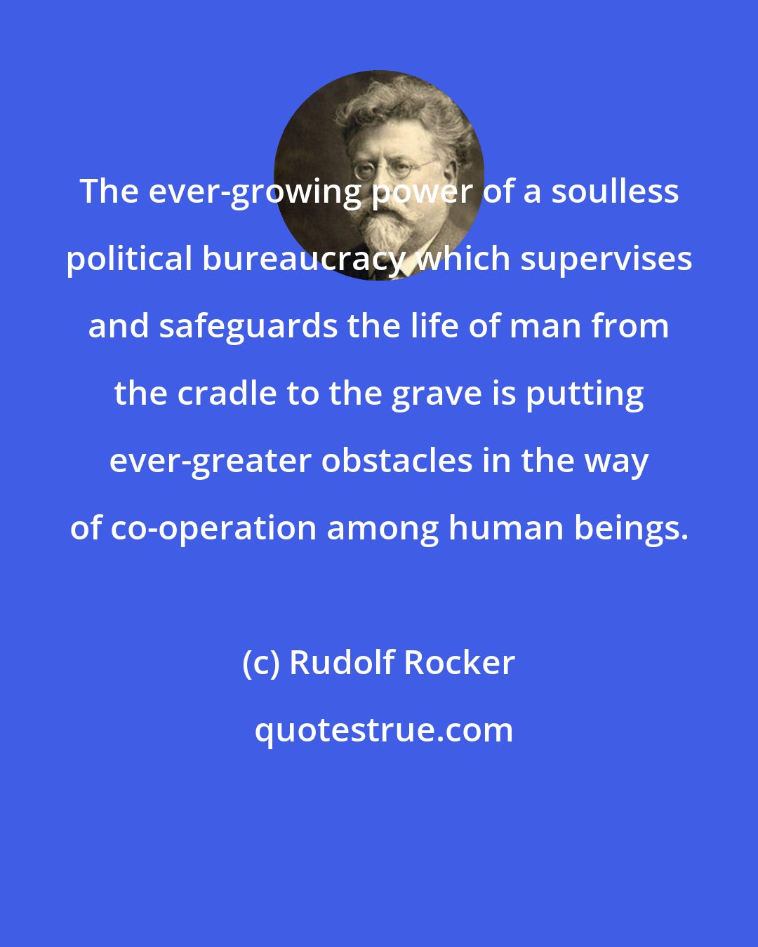 Rudolf Rocker: The ever-growing power of a soulless political bureaucracy which supervises and safeguards the life of man from the cradle to the grave is putting ever-greater obstacles in the way of co-operation among human beings.