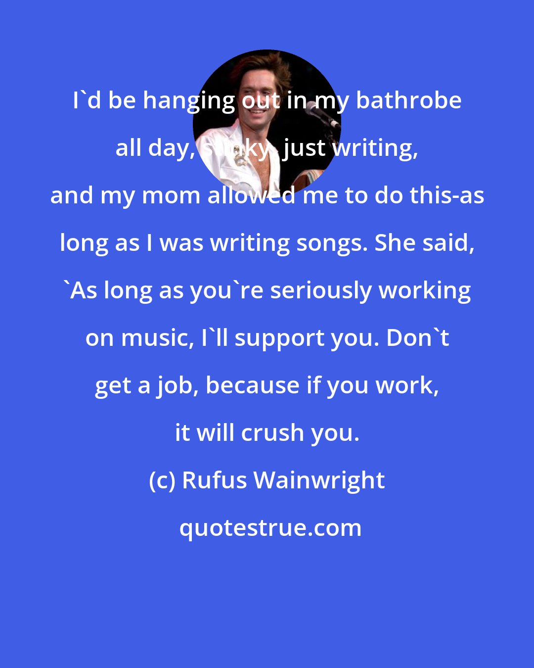Rufus Wainwright: I'd be hanging out in my bathrobe all day, stinky, just writing, and my mom allowed me to do this-as long as I was writing songs. She said, 'As long as you're seriously working on music, I'll support you. Don't get a job, because if you work, it will crush you.
