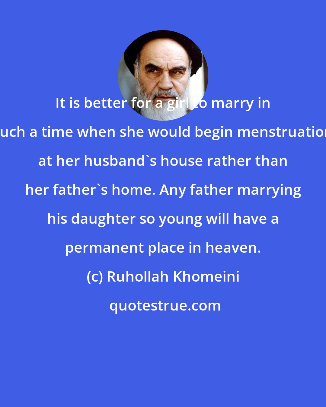 Ruhollah Khomeini: It is better for a girl to marry in such a time when she would begin menstruation at her husband's house rather than her father's home. Any father marrying his daughter so young will have a permanent place in heaven.
