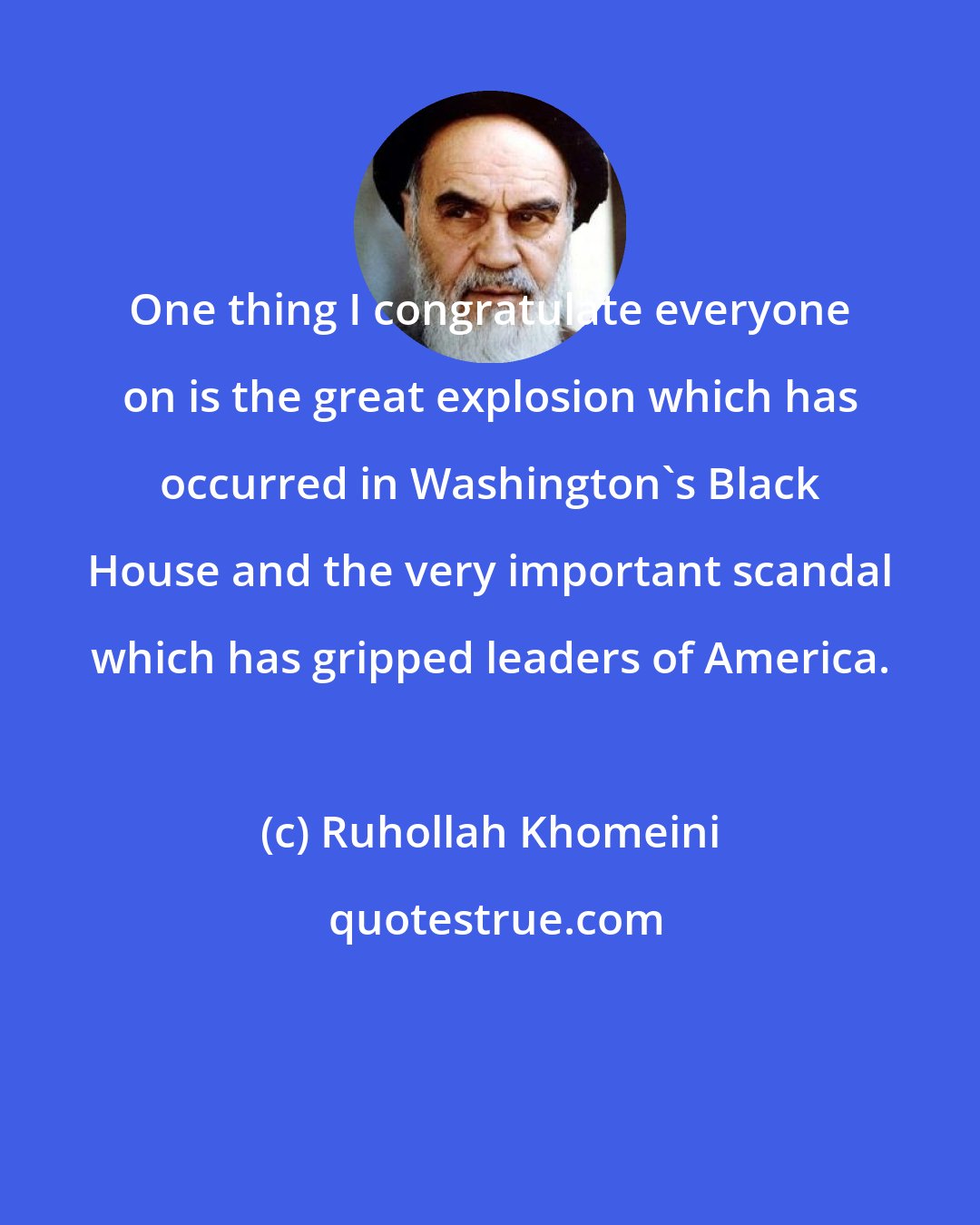 Ruhollah Khomeini: One thing I congratulate everyone on is the great explosion which has occurred in Washington's Black House and the very important scandal which has gripped leaders of America.