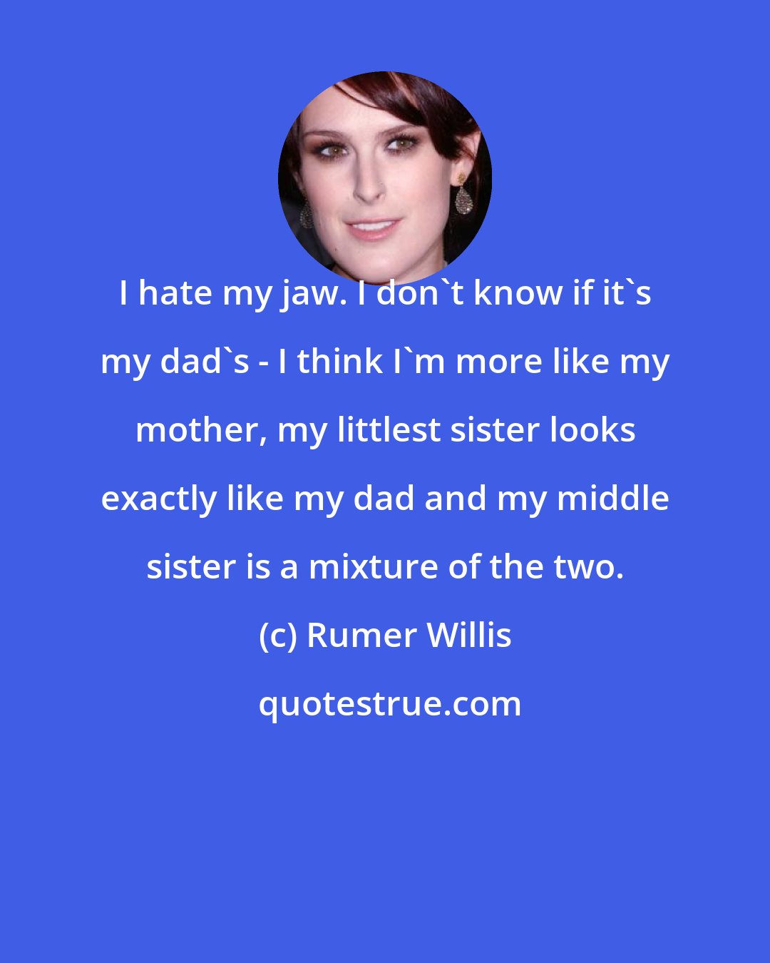 Rumer Willis: I hate my jaw. I don't know if it's my dad's - I think I'm more like my mother, my littlest sister looks exactly like my dad and my middle sister is a mixture of the two.