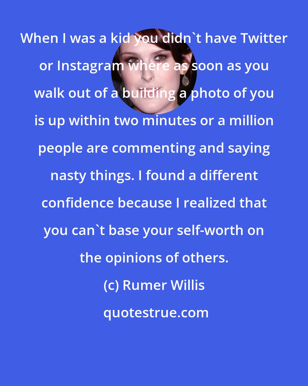 Rumer Willis: When I was a kid you didn't have Twitter or Instagram where as soon as you walk out of a building a photo of you is up within two minutes or a million people are commenting and saying nasty things. I found a different confidence because I realized that you can't base your self-worth on the opinions of others.
