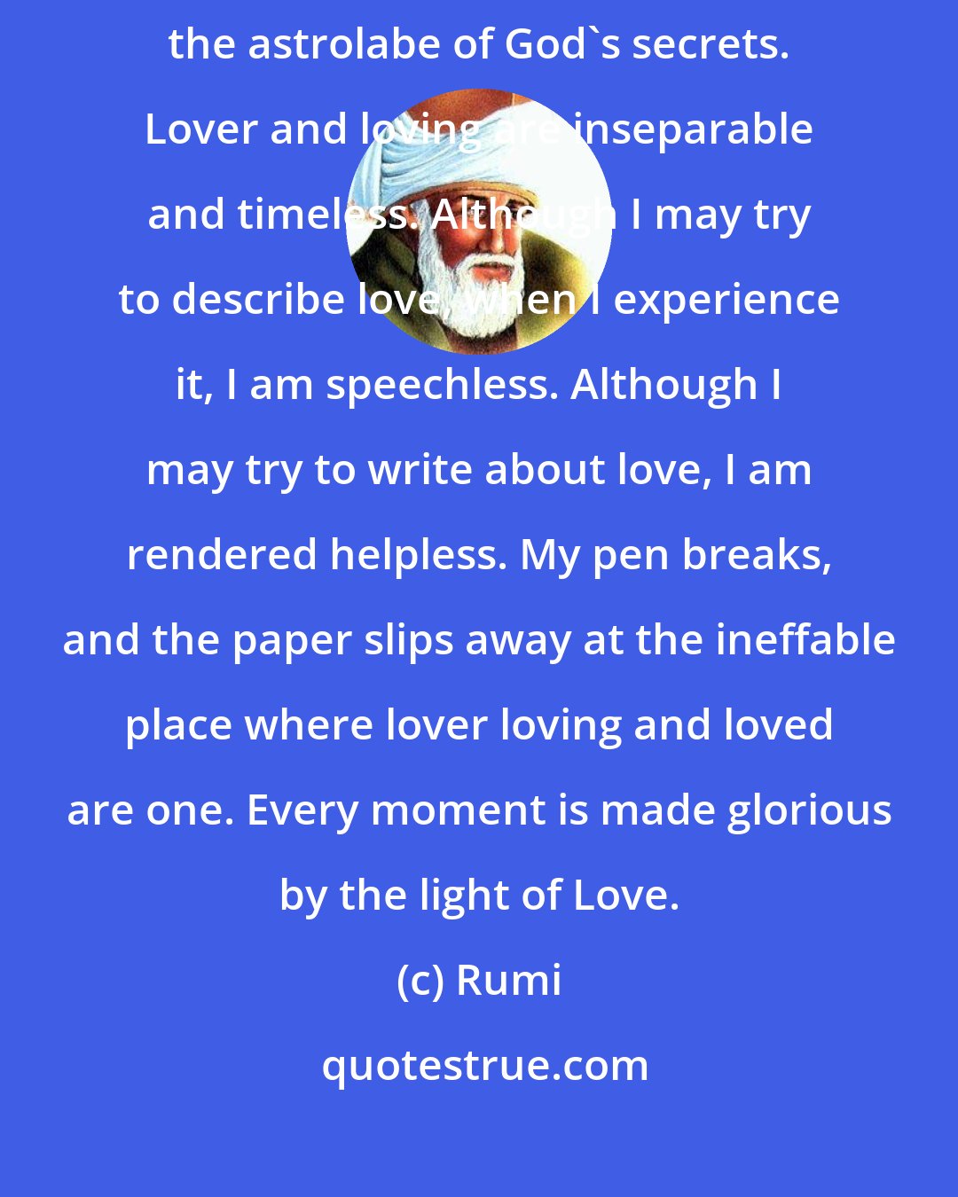 Rumi: Both light and shadow are the dance of Love. Love has no cause, it is the astrolabe of God's secrets. Lover and loving are inseparable and timeless. Although I may try to describe love, when I experience it, I am speechless. Although I may try to write about love, I am rendered helpless. My pen breaks, and the paper slips away at the ineffable place where lover loving and loved are one. Every moment is made glorious by the light of Love.