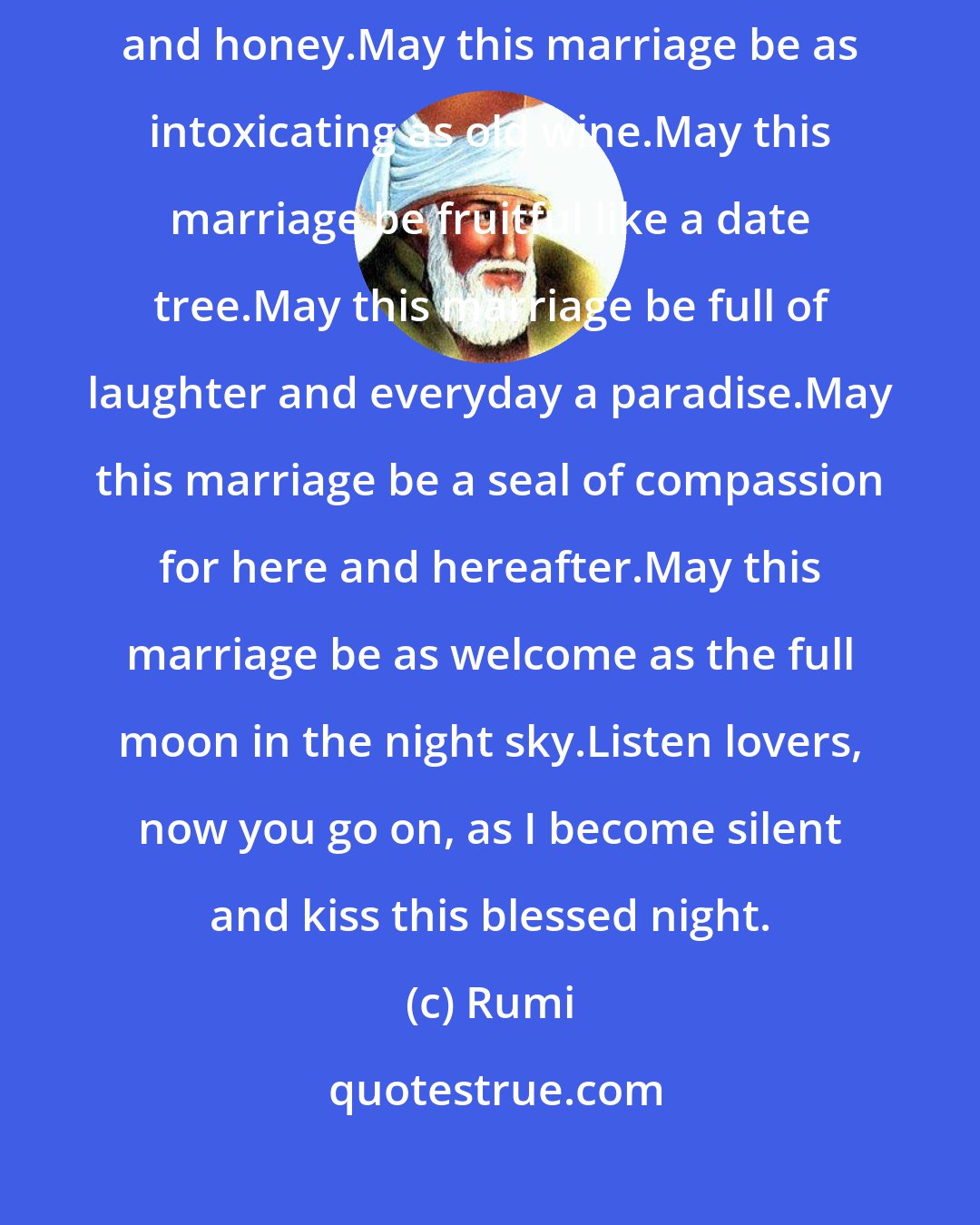 Rumi: May this marriage be blessed.May this marriage be as sweet as milk and honey.May this marriage be as intoxicating as old wine.May this marriage be fruitful like a date tree.May this marriage be full of laughter and everyday a paradise.May this marriage be a seal of compassion for here and hereafter.May this marriage be as welcome as the full moon in the night sky.Listen lovers, now you go on, as I become silent and kiss this blessed night.