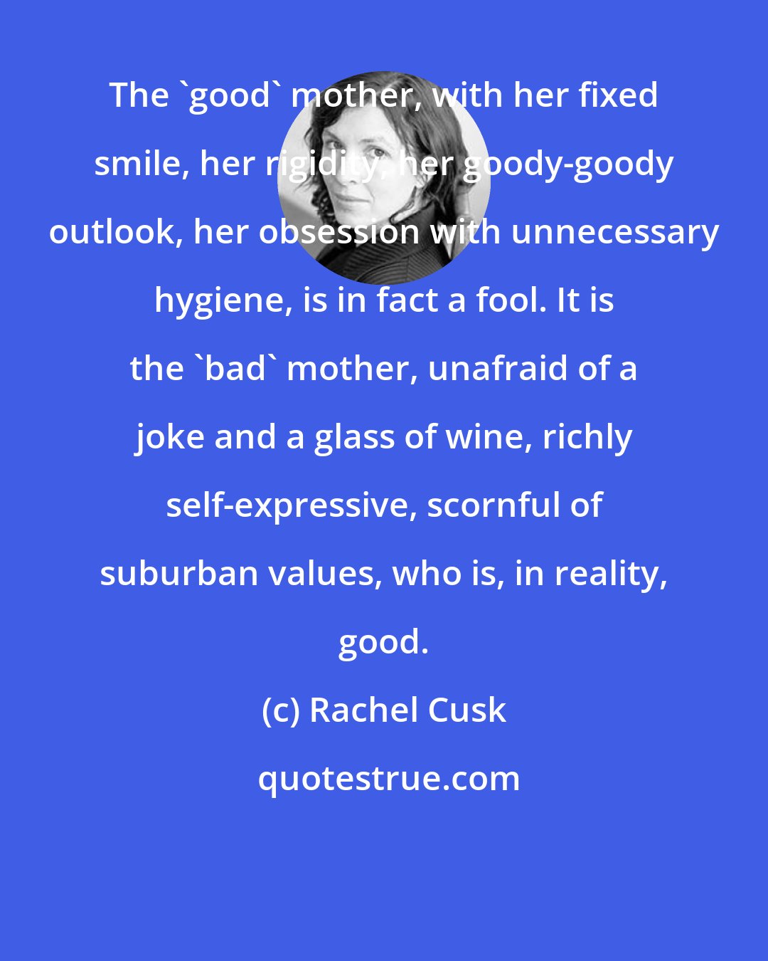 Rachel Cusk: The 'good' mother, with her fixed smile, her rigidity, her goody-goody outlook, her obsession with unnecessary hygiene, is in fact a fool. It is the 'bad' mother, unafraid of a joke and a glass of wine, richly self-expressive, scornful of suburban values, who is, in reality, good.