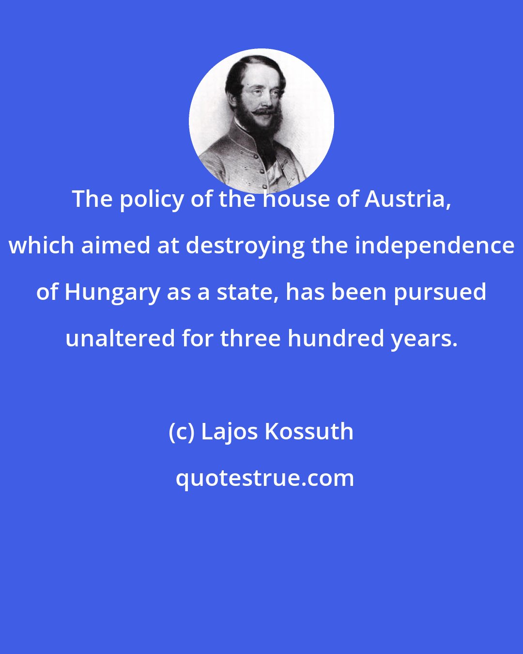 Lajos Kossuth: The policy of the house of Austria, which aimed at destroying the independence of Hungary as a state, has been pursued unaltered for three hundred years.