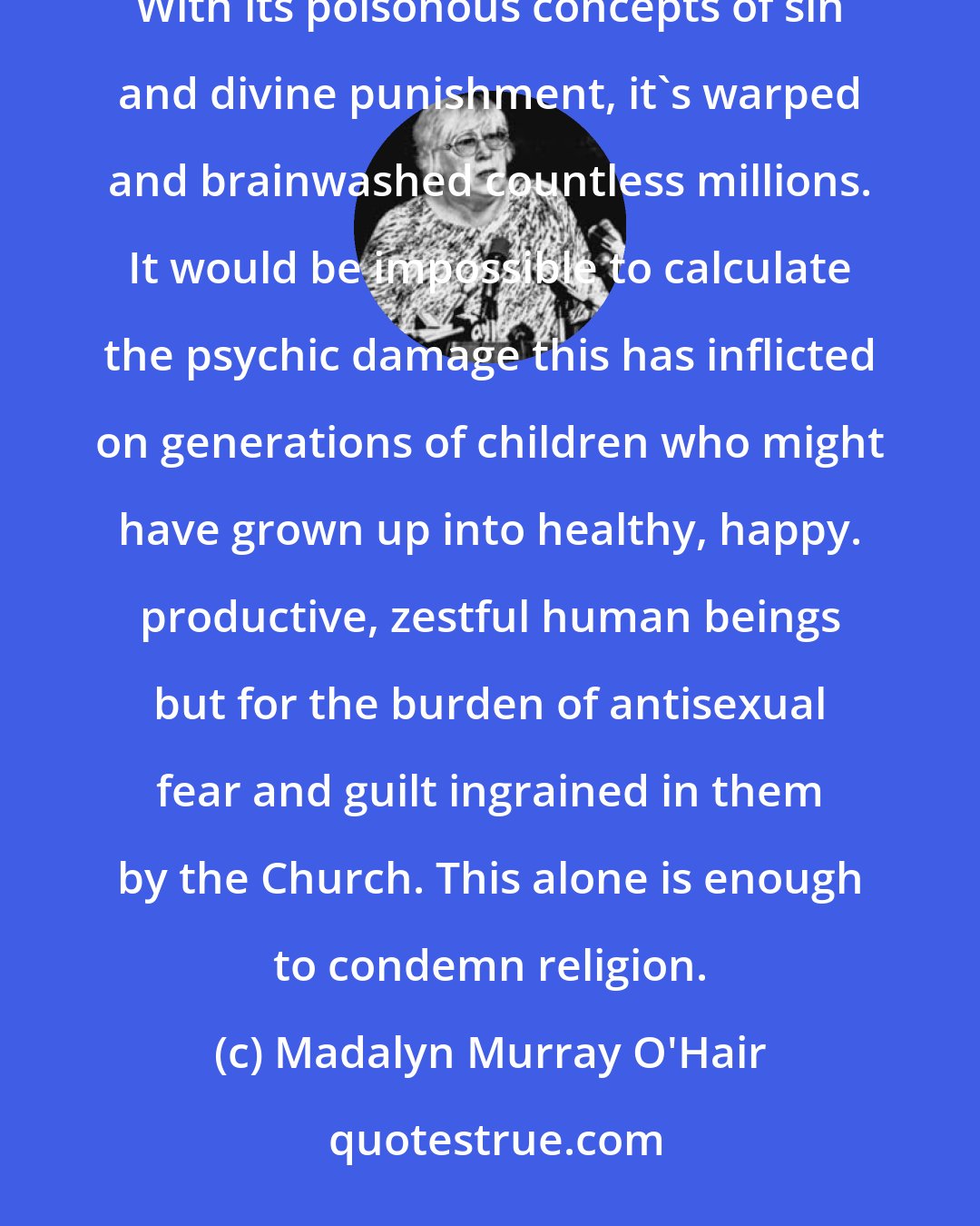 Madalyn Murray O'Hair: But the most heinous crime of the Church has been perpetrated not against churchmen but against churchgoers. With its poisonous concepts of sin and divine punishment, it's warped and brainwashed countless millions. It would be impossible to calculate the psychic damage this has inflicted on generations of children who might have grown up into healthy, happy. productive, zestful human beings but for the burden of antisexual fear and guilt ingrained in them by the Church. This alone is enough to condemn religion.