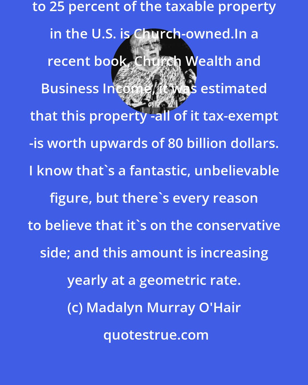 Madalyn Murray O'Hair: I'd make an educated guess that 20 to 25 percent of the taxable property in the U.S. is Church-owned.In a recent book, Church Wealth and Business Income, it was estimated that this property -all of it tax-exempt -is worth upwards of 80 billion dollars. I know that's a fantastic, unbelievable figure, but there's every reason to believe that it's on the conservative side; and this amount is increasing yearly at a geometric rate.