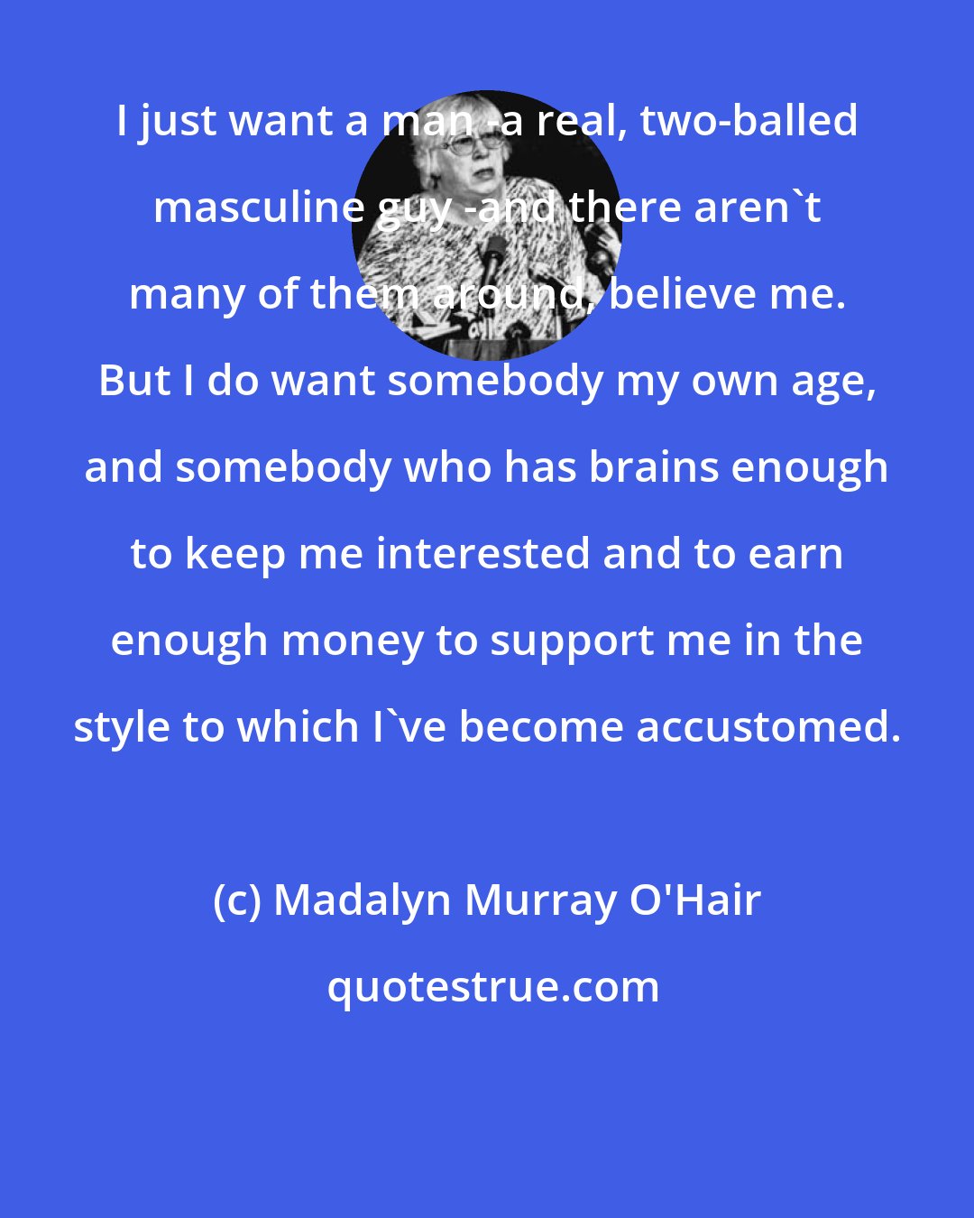 Madalyn Murray O'Hair: I just want a man -a real, two-balled masculine guy -and there aren't many of them around, believe me. But I do want somebody my own age, and somebody who has brains enough to keep me interested and to earn enough money to support me in the style to which I've become accustomed.