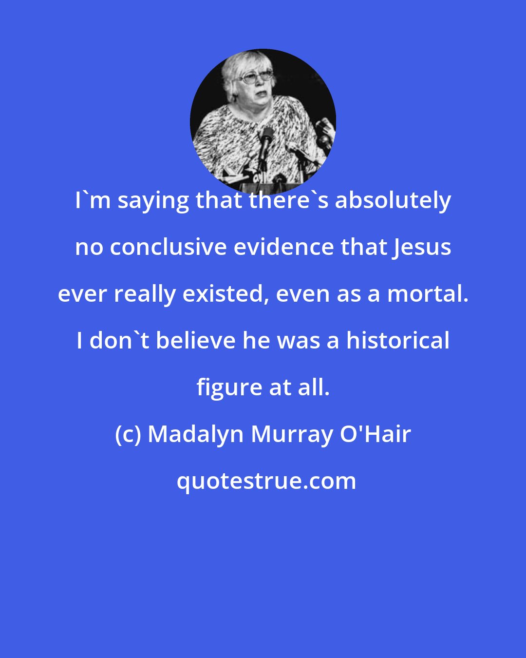 Madalyn Murray O'Hair: I'm saying that there's absolutely no conclusive evidence that Jesus ever really existed, even as a mortal. I don't believe he was a historical figure at all.