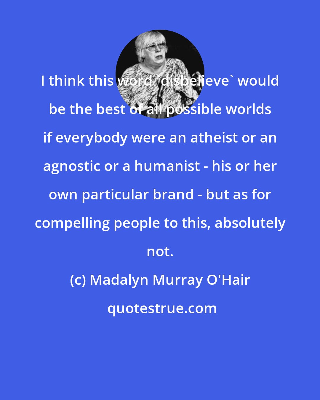 Madalyn Murray O'Hair: I think this word 'disbelieve' would be the best of all possible worlds if everybody were an atheist or an agnostic or a humanist - his or her own particular brand - but as for compelling people to this, absolutely not.