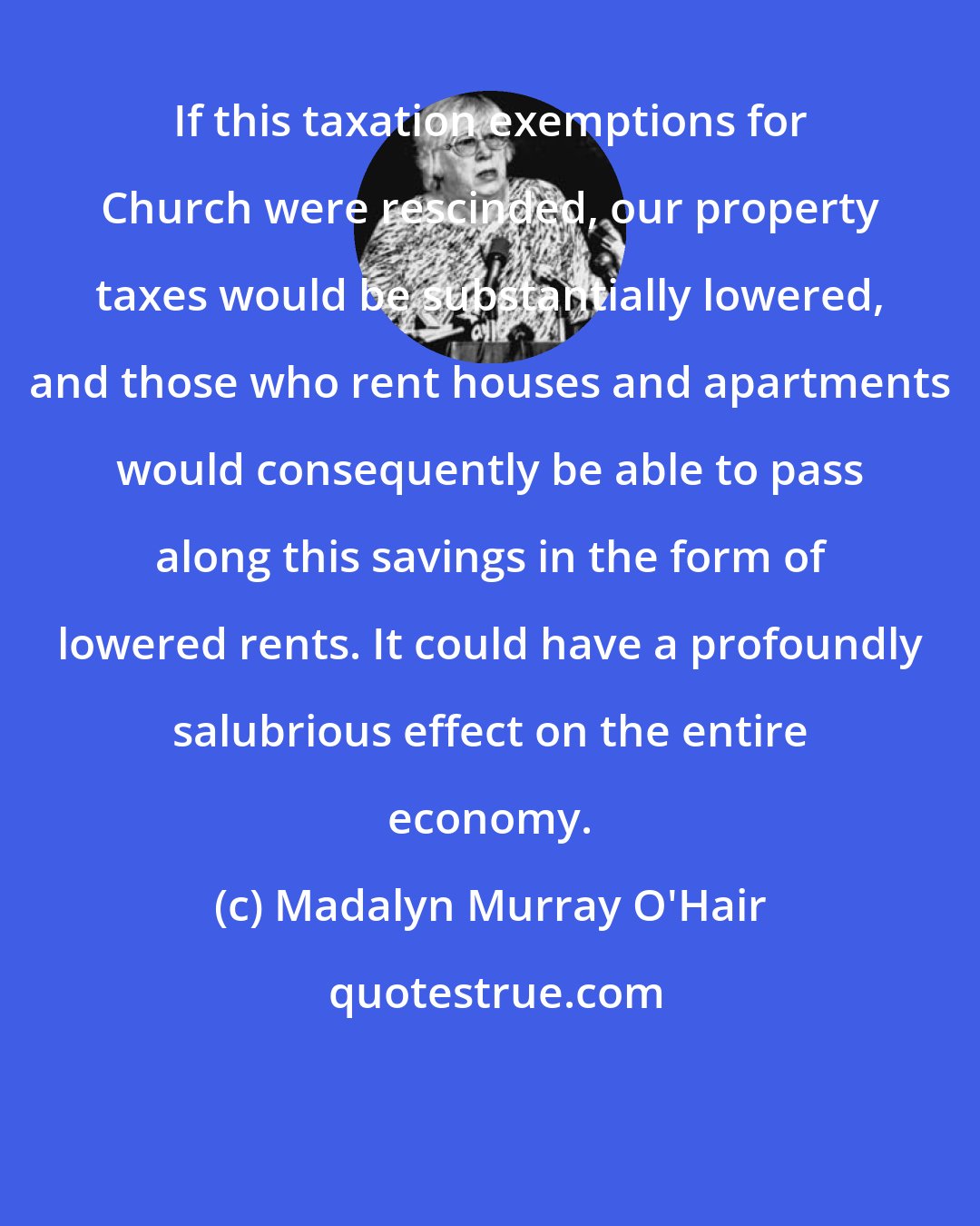 Madalyn Murray O'Hair: If this taxation exemptions for Church were rescinded, our property taxes would be substantially lowered, and those who rent houses and apartments would consequently be able to pass along this savings in the form of lowered rents. It could have a profoundly salubrious effect on the entire economy.