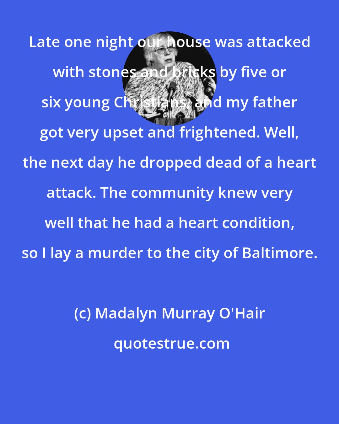 Madalyn Murray O'Hair: Late one night our house was attacked with stones and bricks by five or six young Christians, and my father got very upset and frightened. Well, the next day he dropped dead of a heart attack. The community knew very well that he had a heart condition, so I lay a murder to the city of Baltimore.