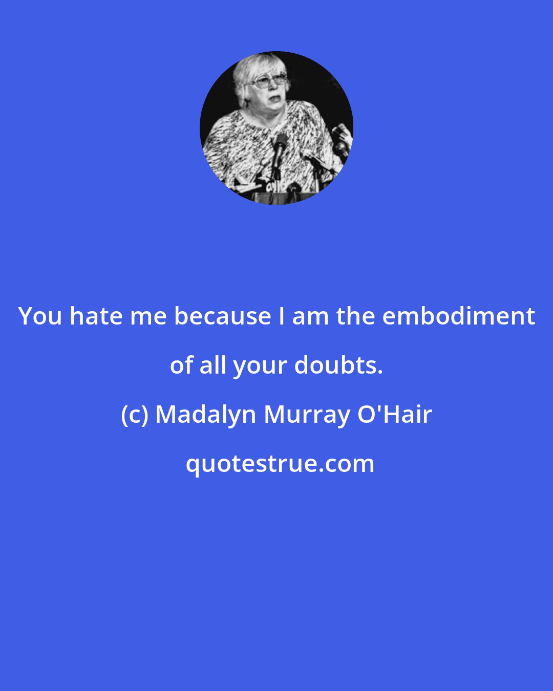 Madalyn Murray O'Hair: You hate me because I am the embodiment of all your doubts.