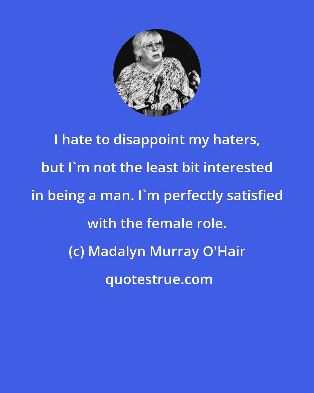 Madalyn Murray O'Hair: I hate to disappoint my haters, but I'm not the least bit interested in being a man. I'm perfectly satisfied with the female role.