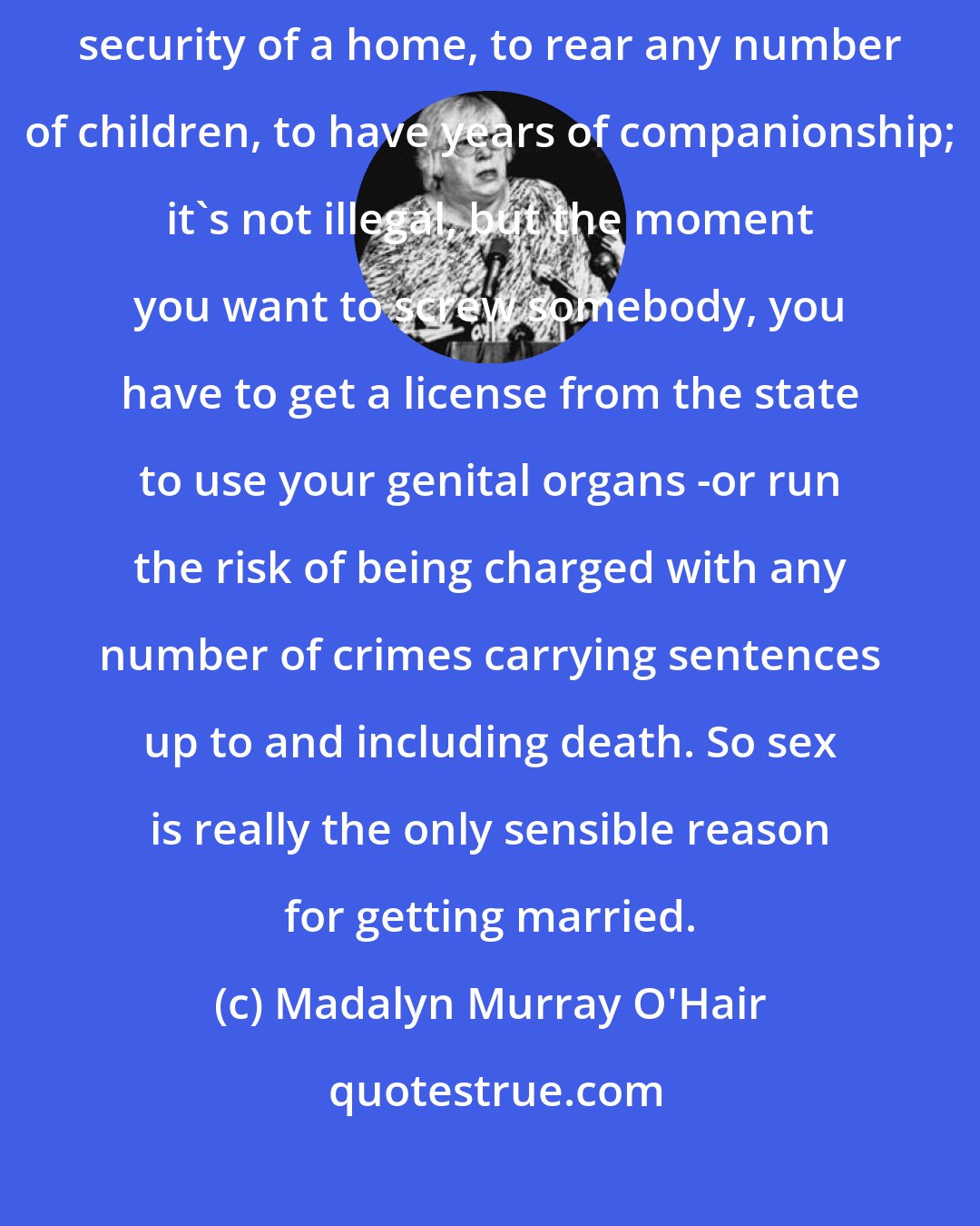 Madalyn Murray O'Hair: You don't need a marriage license to live with someone, to have the security of a home, to rear any number of children, to have years of companionship; it's not illegal, but the moment you want to screw somebody, you have to get a license from the state to use your genital organs -or run the risk of being charged with any number of crimes carrying sentences up to and including death. So sex is really the only sensible reason for getting married.