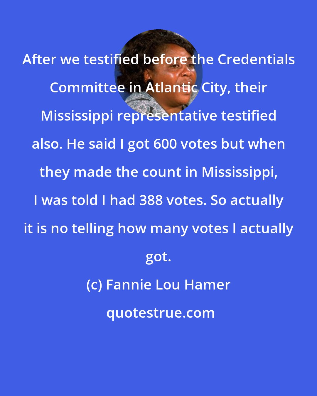 Fannie Lou Hamer: After we testified before the Credentials Committee in Atlantic City, their Mississippi representative testified also. He said I got 600 votes but when they made the count in Mississippi, I was told I had 388 votes. So actually it is no telling how many votes I actually got.