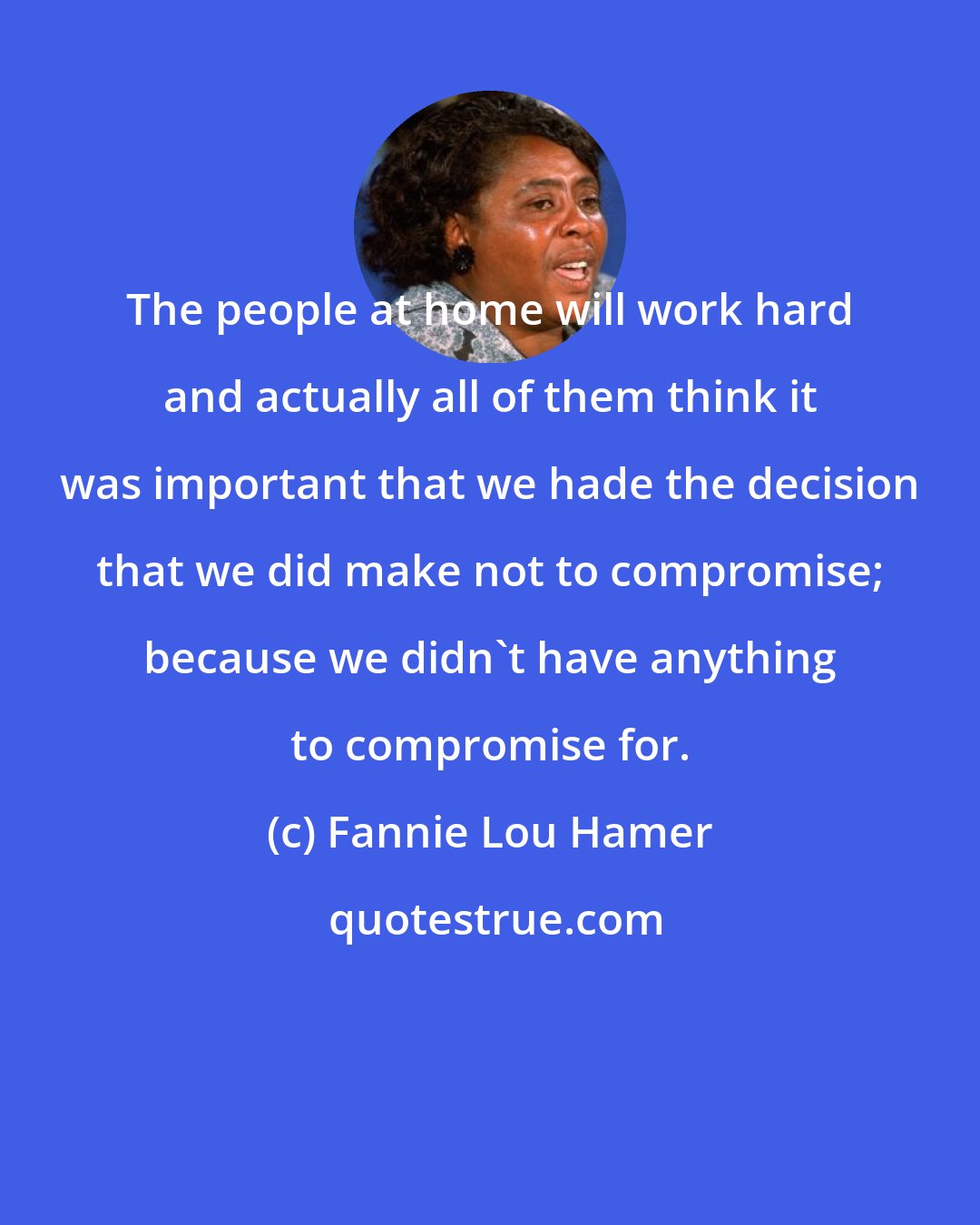 Fannie Lou Hamer: The people at home will work hard and actually all of them think it was important that we hade the decision that we did make not to compromise; because we didn't have anything to compromise for.
