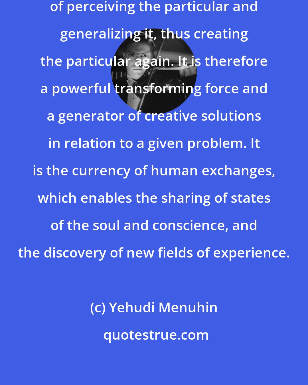 Yehudi Menuhin: The art of creation lies in the gift of perceiving the particular and generalizing it, thus creating the particular again. It is therefore a powerful transforming force and a generator of creative solutions in relation to a given problem. It is the currency of human exchanges, which enables the sharing of states of the soul and conscience, and the discovery of new fields of experience.