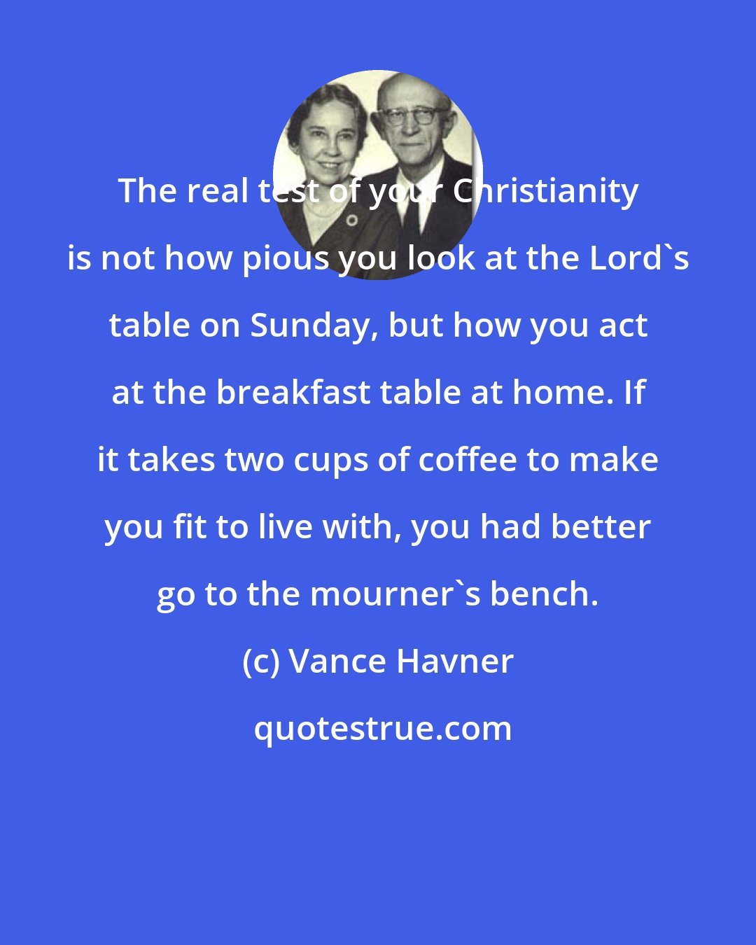 Vance Havner: The real test of your Christianity is not how pious you look at the Lord's table on Sunday, but how you act at the breakfast table at home. If it takes two cups of coffee to make you fit to live with, you had better go to the mourner's bench.