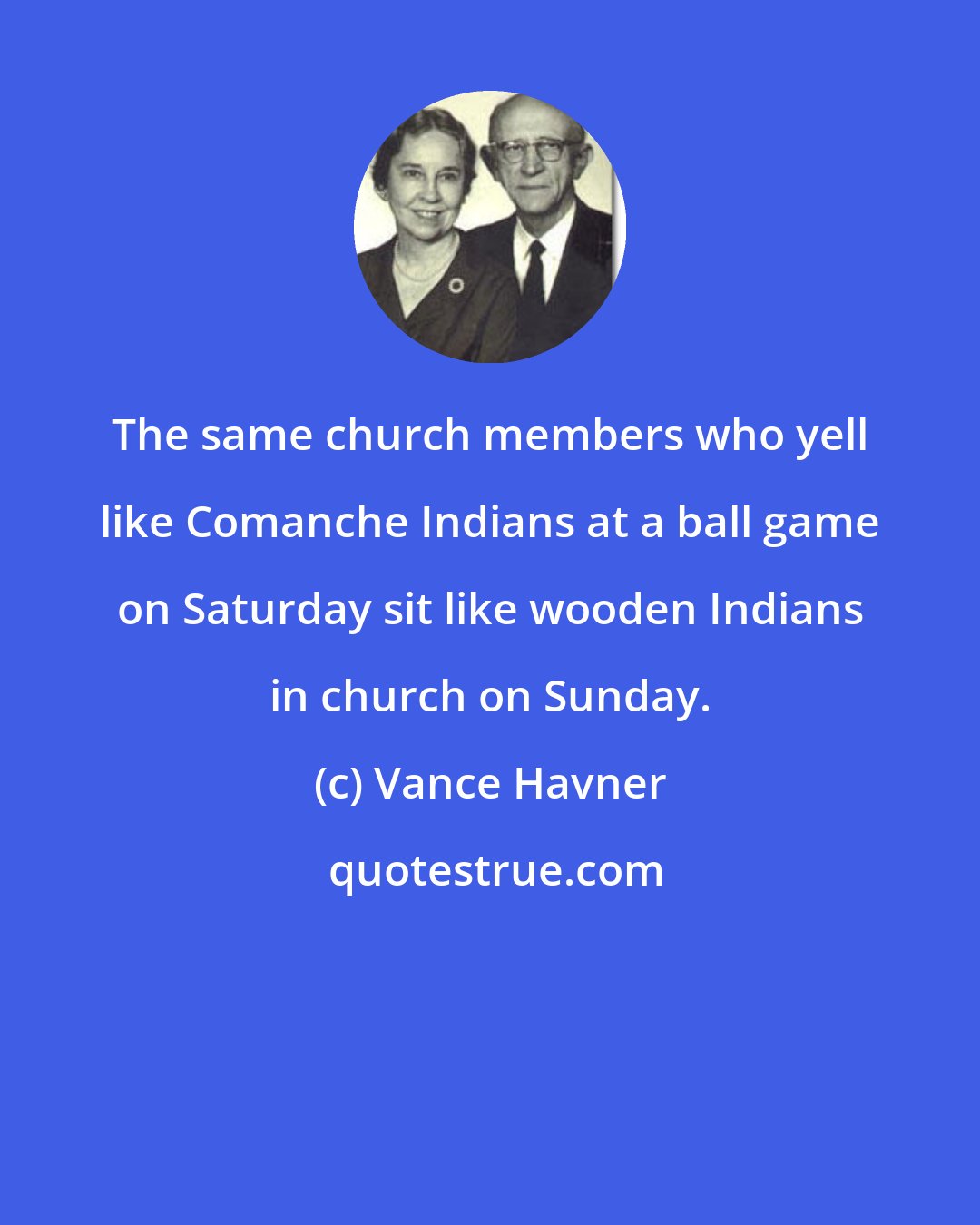 Vance Havner: The same church members who yell like Comanche Indians at a ball game on Saturday sit like wooden Indians in church on Sunday.