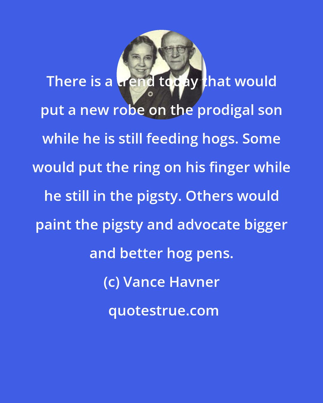 Vance Havner: There is a trend today that would put a new robe on the prodigal son while he is still feeding hogs. Some would put the ring on his finger while he still in the pigsty. Others would paint the pigsty and advocate bigger and better hog pens.