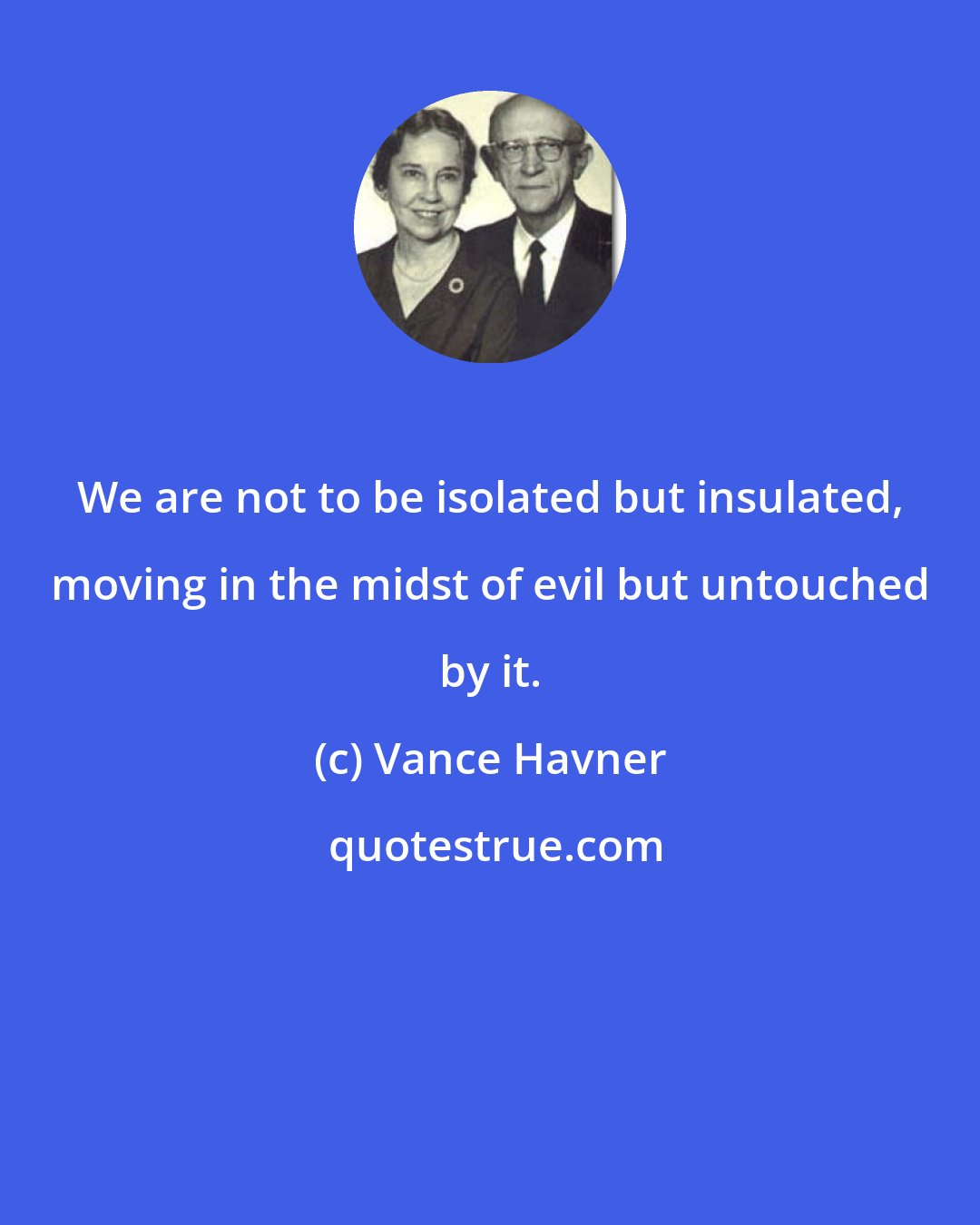 Vance Havner: We are not to be isolated but insulated, moving in the midst of evil but untouched by it.