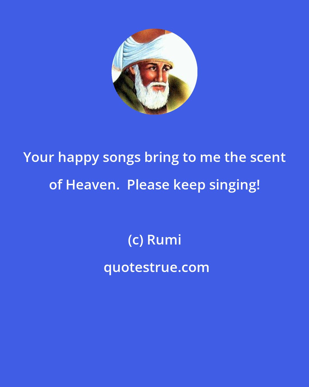 Rumi: Your happy songs bring to me the scent of Heaven.  Please keep singing!