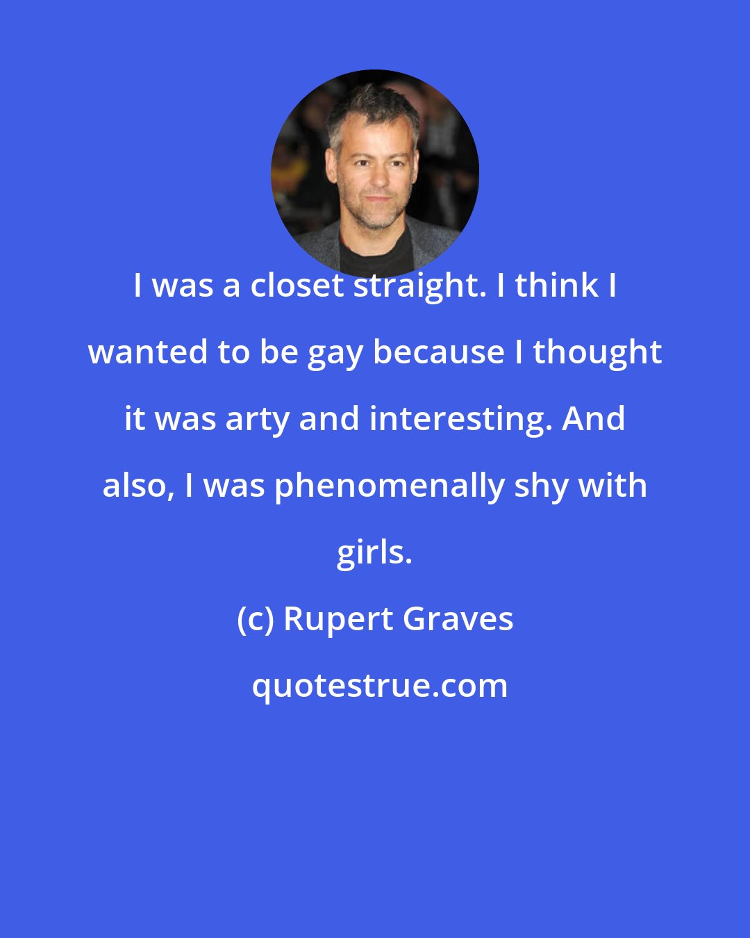 Rupert Graves: I was a closet straight. I think I wanted to be gay because I thought it was arty and interesting. And also, I was phenomenally shy with girls.