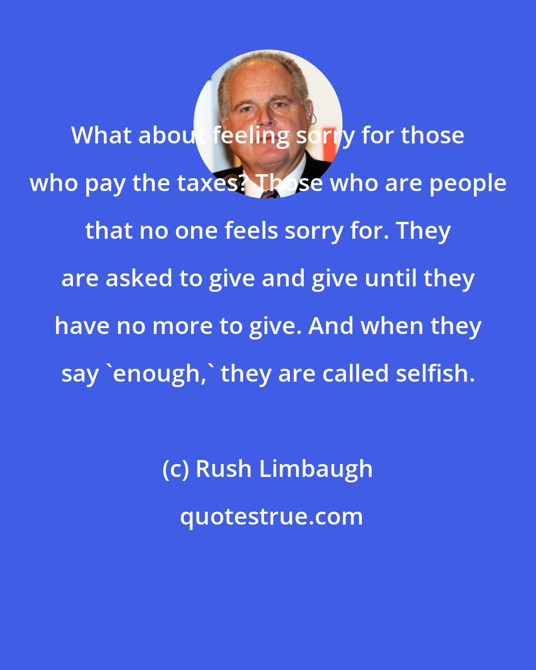 Rush Limbaugh: What about feeling sorry for those who pay the taxes? Those who are people that no one feels sorry for. They are asked to give and give until they have no more to give. And when they say 'enough,' they are called selfish.