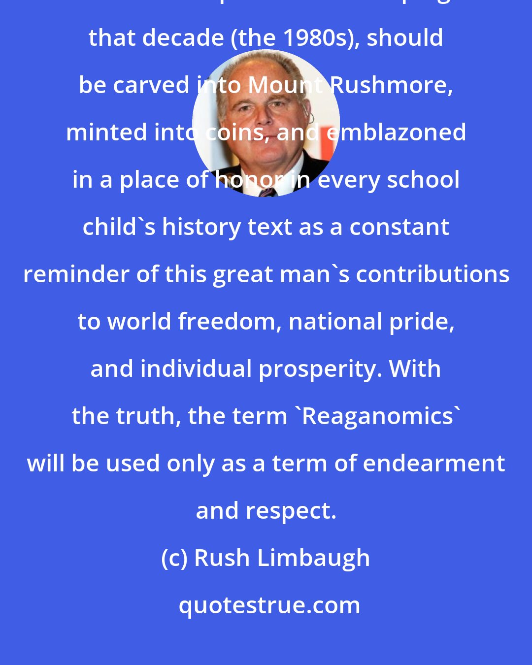 Rush Limbaugh: Regarding Ronald Reagan: In point of fact, the image of Ronald Reagan, the man responsible for shaping that decade (the 1980s), should be carved into Mount Rushmore, minted into coins, and emblazoned in a place of honor in every school child's history text as a constant reminder of this great man's contributions to world freedom, national pride, and individual prosperity. With the truth, the term 'Reaganomics' will be used only as a term of endearment and respect.