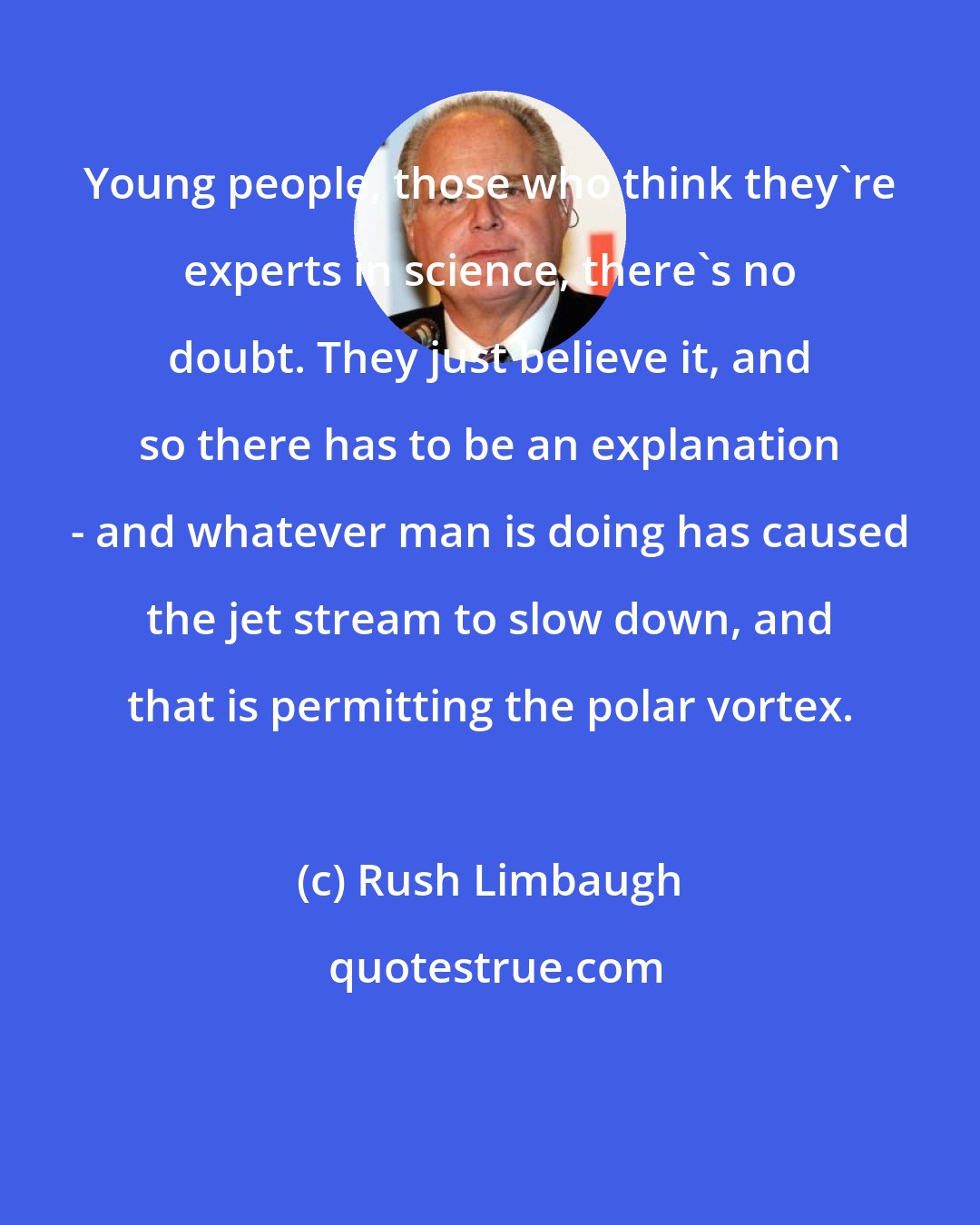 Rush Limbaugh: Young people, those who think they're experts in science, there's no doubt. They just believe it, and so there has to be an explanation - and whatever man is doing has caused the jet stream to slow down, and that is permitting the polar vortex.