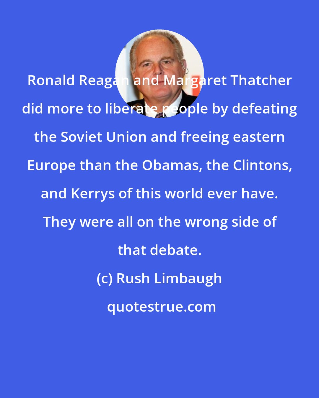 Rush Limbaugh: Ronald Reagan and Margaret Thatcher did more to liberate people by defeating the Soviet Union and freeing eastern Europe than the Obamas, the Clintons, and Kerrys of this world ever have. They were all on the wrong side of that debate.