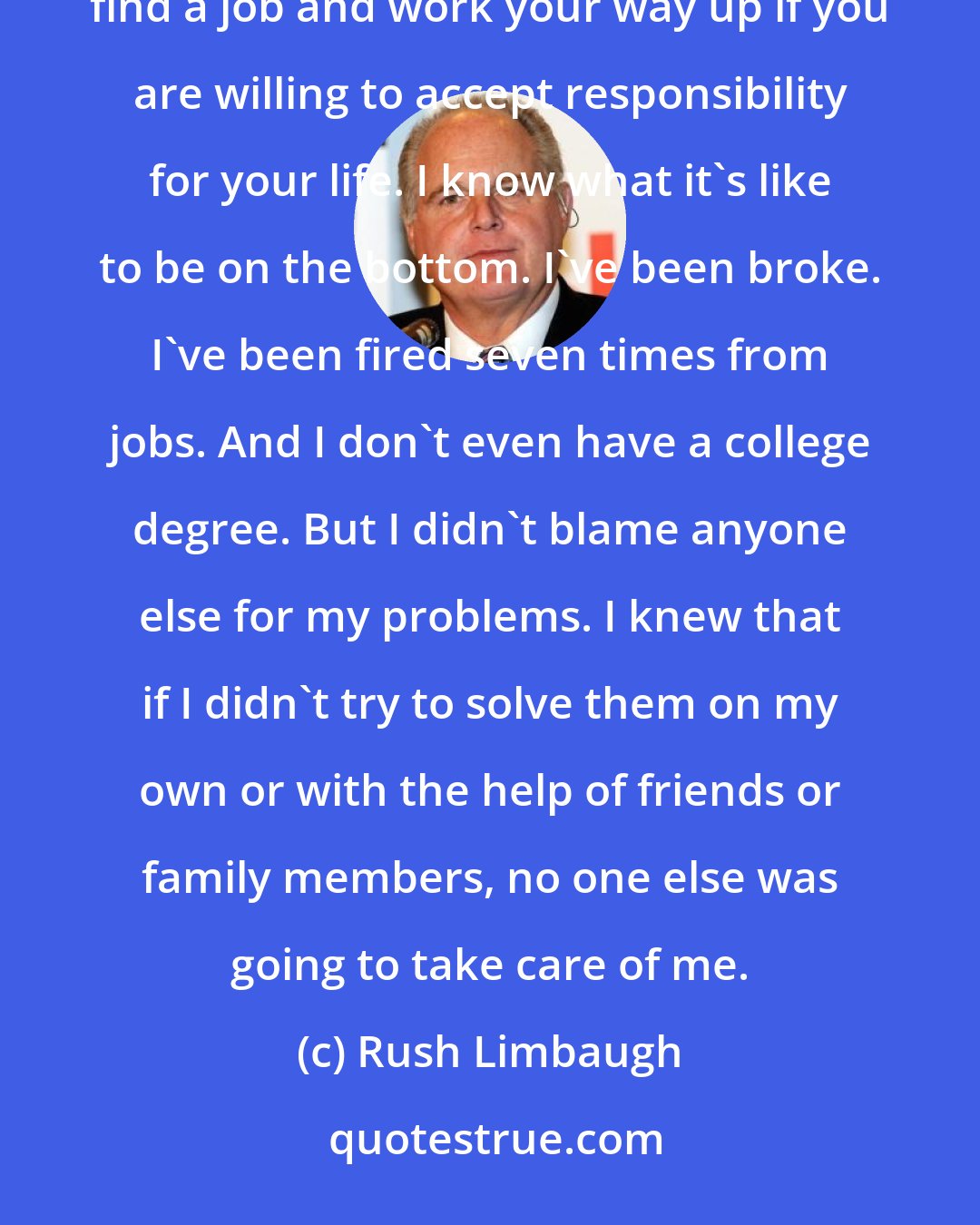 Rush Limbaugh: I'm convinced that a lot of people simply don't know what's available out there and how it is possible to find a job and work your way up if you are willing to accept responsibility for your life. I know what it's like to be on the bottom. I've been broke. I've been fired seven times from jobs. And I don't even have a college degree. But I didn't blame anyone else for my problems. I knew that if I didn't try to solve them on my own or with the help of friends or family members, no one else was going to take care of me.